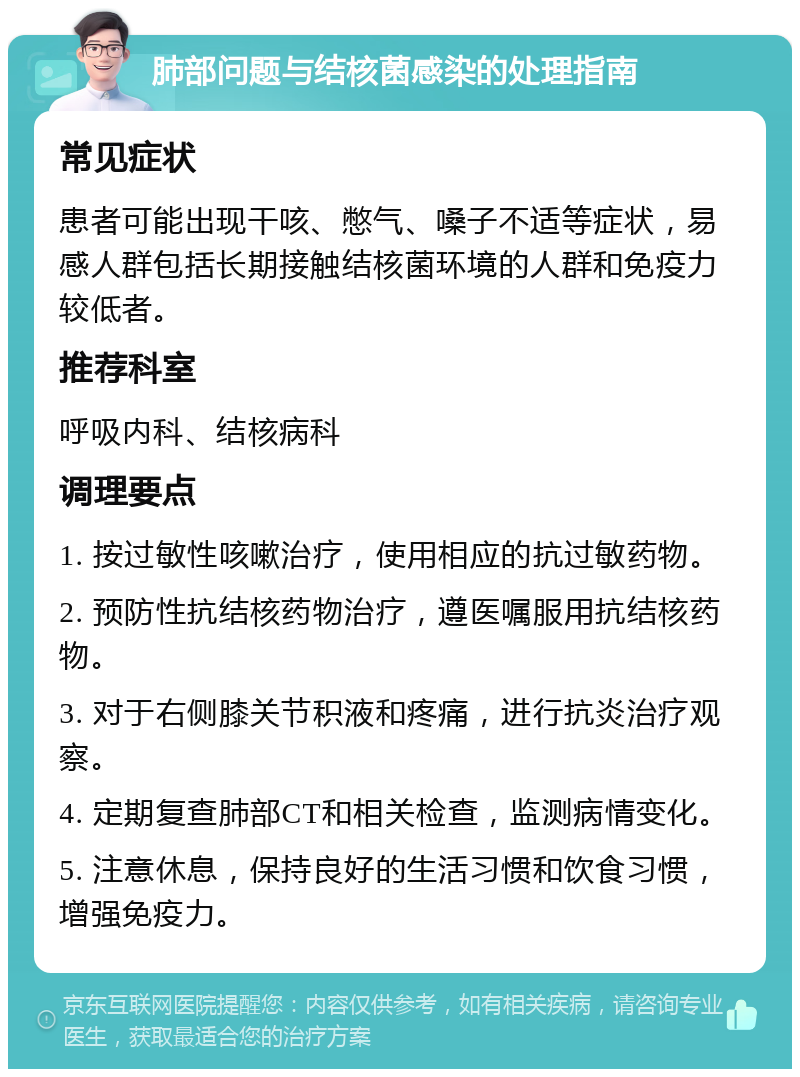 肺部问题与结核菌感染的处理指南 常见症状 患者可能出现干咳、憋气、嗓子不适等症状，易感人群包括长期接触结核菌环境的人群和免疫力较低者。 推荐科室 呼吸内科、结核病科 调理要点 1. 按过敏性咳嗽治疗，使用相应的抗过敏药物。 2. 预防性抗结核药物治疗，遵医嘱服用抗结核药物。 3. 对于右侧膝关节积液和疼痛，进行抗炎治疗观察。 4. 定期复查肺部CT和相关检查，监测病情变化。 5. 注意休息，保持良好的生活习惯和饮食习惯，增强免疫力。