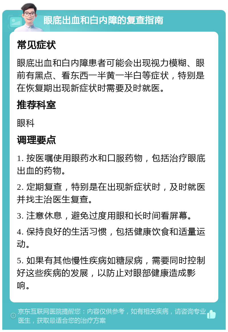 眼底出血和白内障的复查指南 常见症状 眼底出血和白内障患者可能会出现视力模糊、眼前有黑点、看东西一半黄一半白等症状，特别是在恢复期出现新症状时需要及时就医。 推荐科室 眼科 调理要点 1. 按医嘱使用眼药水和口服药物，包括治疗眼底出血的药物。 2. 定期复查，特别是在出现新症状时，及时就医并找主治医生复查。 3. 注意休息，避免过度用眼和长时间看屏幕。 4. 保持良好的生活习惯，包括健康饮食和适量运动。 5. 如果有其他慢性疾病如糖尿病，需要同时控制好这些疾病的发展，以防止对眼部健康造成影响。