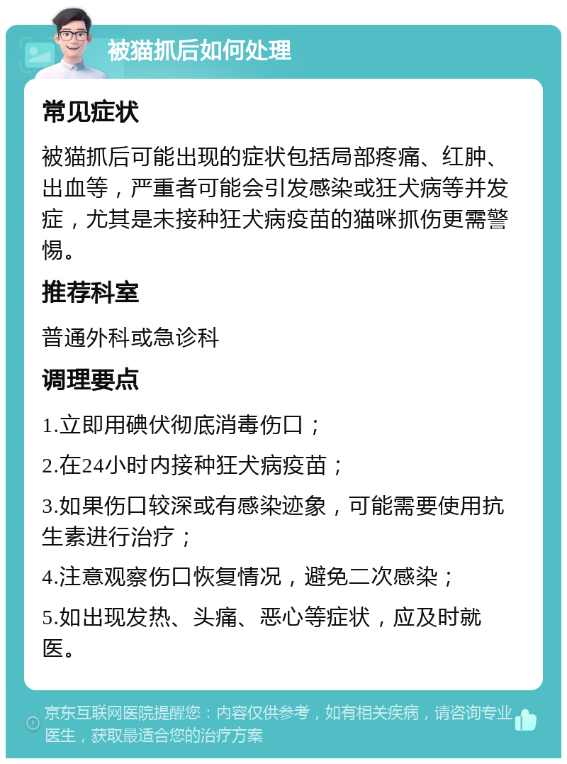 被猫抓后如何处理 常见症状 被猫抓后可能出现的症状包括局部疼痛、红肿、出血等，严重者可能会引发感染或狂犬病等并发症，尤其是未接种狂犬病疫苗的猫咪抓伤更需警惕。 推荐科室 普通外科或急诊科 调理要点 1.立即用碘伏彻底消毒伤口； 2.在24小时内接种狂犬病疫苗； 3.如果伤口较深或有感染迹象，可能需要使用抗生素进行治疗； 4.注意观察伤口恢复情况，避免二次感染； 5.如出现发热、头痛、恶心等症状，应及时就医。