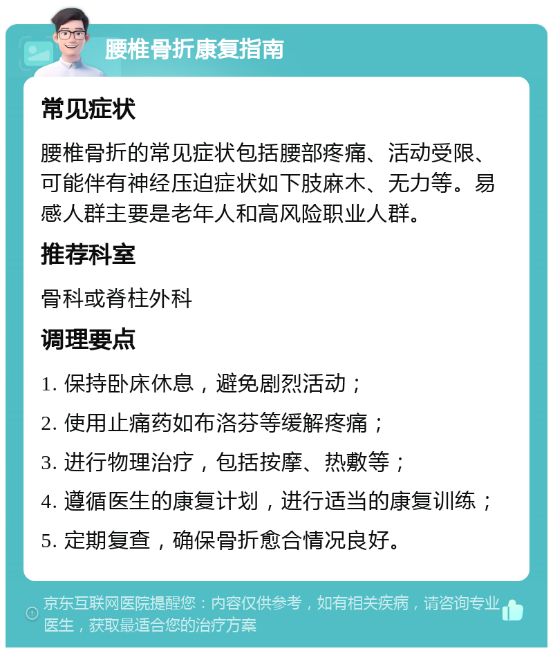 腰椎骨折康复指南 常见症状 腰椎骨折的常见症状包括腰部疼痛、活动受限、可能伴有神经压迫症状如下肢麻木、无力等。易感人群主要是老年人和高风险职业人群。 推荐科室 骨科或脊柱外科 调理要点 1. 保持卧床休息，避免剧烈活动； 2. 使用止痛药如布洛芬等缓解疼痛； 3. 进行物理治疗，包括按摩、热敷等； 4. 遵循医生的康复计划，进行适当的康复训练； 5. 定期复查，确保骨折愈合情况良好。