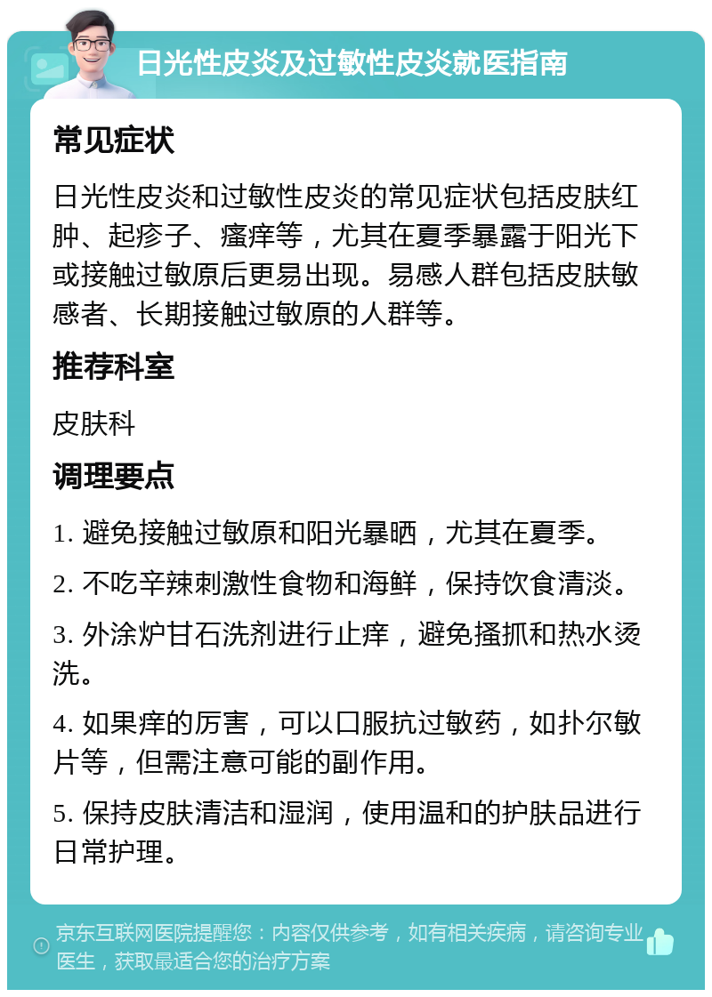 日光性皮炎及过敏性皮炎就医指南 常见症状 日光性皮炎和过敏性皮炎的常见症状包括皮肤红肿、起疹子、瘙痒等，尤其在夏季暴露于阳光下或接触过敏原后更易出现。易感人群包括皮肤敏感者、长期接触过敏原的人群等。 推荐科室 皮肤科 调理要点 1. 避免接触过敏原和阳光暴晒，尤其在夏季。 2. 不吃辛辣刺激性食物和海鲜，保持饮食清淡。 3. 外涂炉甘石洗剂进行止痒，避免搔抓和热水烫洗。 4. 如果痒的厉害，可以口服抗过敏药，如扑尔敏片等，但需注意可能的副作用。 5. 保持皮肤清洁和湿润，使用温和的护肤品进行日常护理。