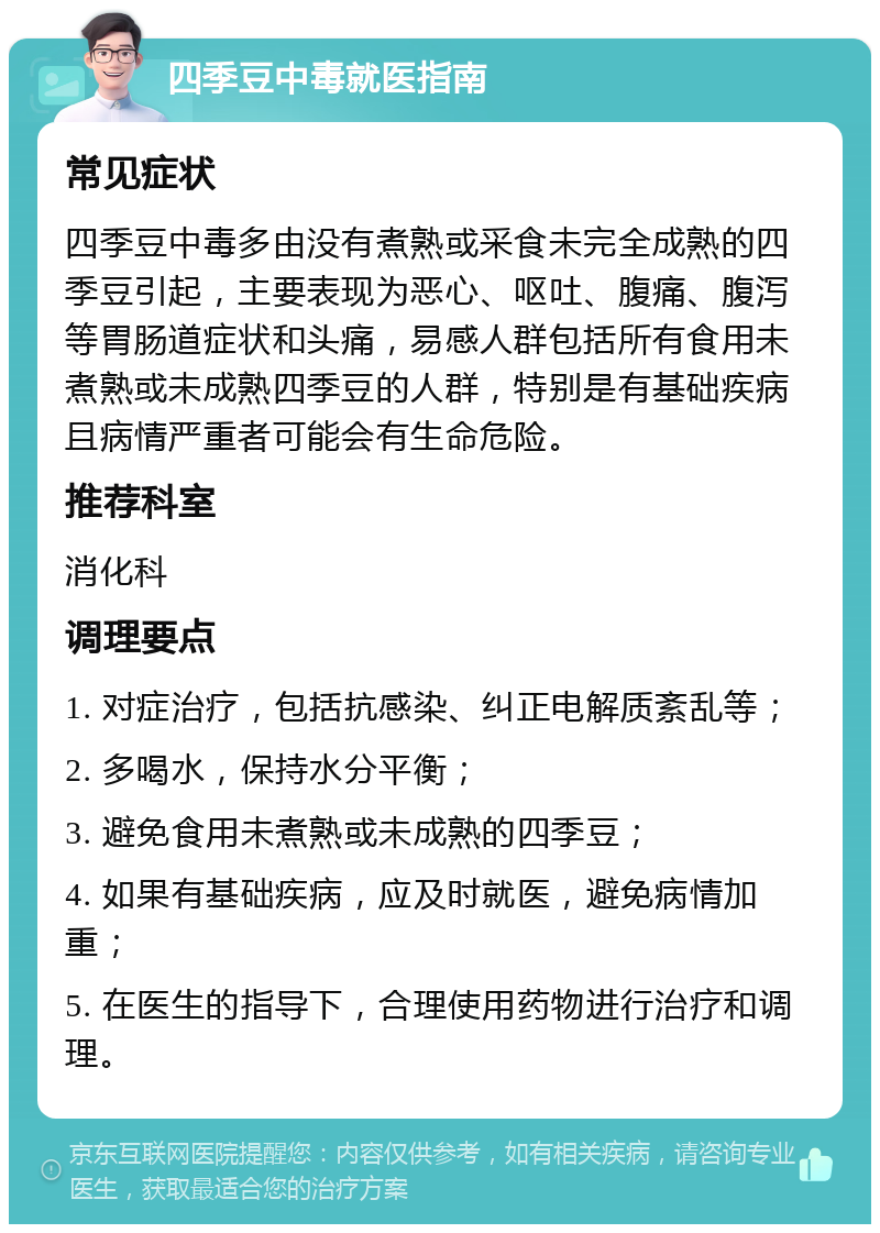 四季豆中毒就医指南 常见症状 四季豆中毒多由没有煮熟或采食未完全成熟的四季豆引起，主要表现为恶心、呕吐、腹痛、腹泻等胃肠道症状和头痛，易感人群包括所有食用未煮熟或未成熟四季豆的人群，特别是有基础疾病且病情严重者可能会有生命危险。 推荐科室 消化科 调理要点 1. 对症治疗，包括抗感染、纠正电解质紊乱等； 2. 多喝水，保持水分平衡； 3. 避免食用未煮熟或未成熟的四季豆； 4. 如果有基础疾病，应及时就医，避免病情加重； 5. 在医生的指导下，合理使用药物进行治疗和调理。