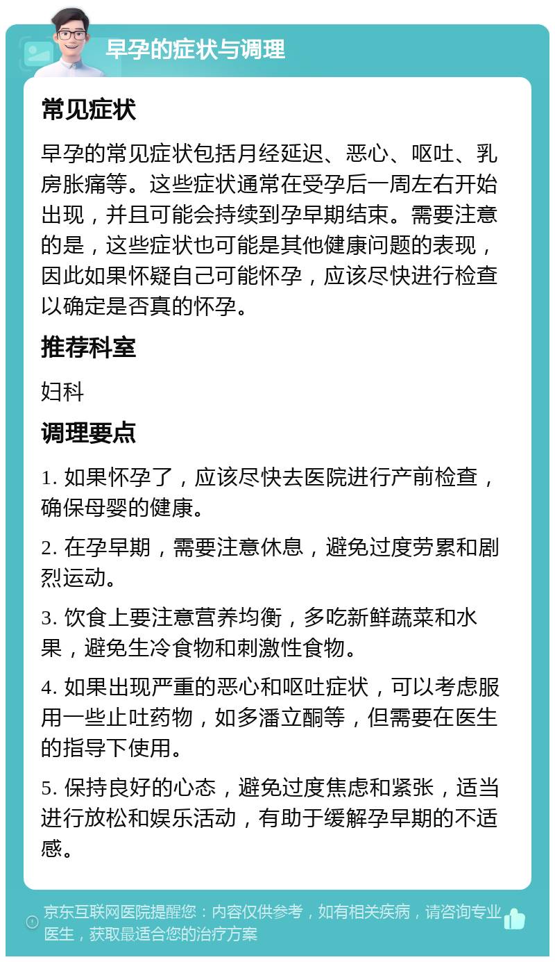 早孕的症状与调理 常见症状 早孕的常见症状包括月经延迟、恶心、呕吐、乳房胀痛等。这些症状通常在受孕后一周左右开始出现，并且可能会持续到孕早期结束。需要注意的是，这些症状也可能是其他健康问题的表现，因此如果怀疑自己可能怀孕，应该尽快进行检查以确定是否真的怀孕。 推荐科室 妇科 调理要点 1. 如果怀孕了，应该尽快去医院进行产前检查，确保母婴的健康。 2. 在孕早期，需要注意休息，避免过度劳累和剧烈运动。 3. 饮食上要注意营养均衡，多吃新鲜蔬菜和水果，避免生冷食物和刺激性食物。 4. 如果出现严重的恶心和呕吐症状，可以考虑服用一些止吐药物，如多潘立酮等，但需要在医生的指导下使用。 5. 保持良好的心态，避免过度焦虑和紧张，适当进行放松和娱乐活动，有助于缓解孕早期的不适感。