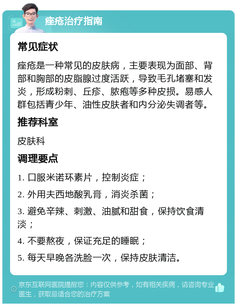 痤疮治疗指南 常见症状 痤疮是一种常见的皮肤病，主要表现为面部、背部和胸部的皮脂腺过度活跃，导致毛孔堵塞和发炎，形成粉刺、丘疹、脓疱等多种皮损。易感人群包括青少年、油性皮肤者和内分泌失调者等。 推荐科室 皮肤科 调理要点 1. 口服米诺环素片，控制炎症； 2. 外用夫西地酸乳膏，消炎杀菌； 3. 避免辛辣、刺激、油腻和甜食，保持饮食清淡； 4. 不要熬夜，保证充足的睡眠； 5. 每天早晚各洗脸一次，保持皮肤清洁。