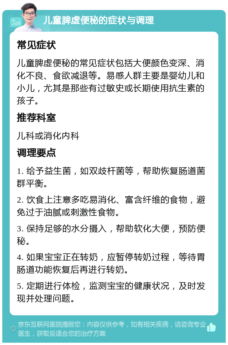 儿童脾虚便秘的症状与调理 常见症状 儿童脾虚便秘的常见症状包括大便颜色变深、消化不良、食欲减退等。易感人群主要是婴幼儿和小儿，尤其是那些有过敏史或长期使用抗生素的孩子。 推荐科室 儿科或消化内科 调理要点 1. 给予益生菌，如双歧杆菌等，帮助恢复肠道菌群平衡。 2. 饮食上注意多吃易消化、富含纤维的食物，避免过于油腻或刺激性食物。 3. 保持足够的水分摄入，帮助软化大便，预防便秘。 4. 如果宝宝正在转奶，应暂停转奶过程，等待胃肠道功能恢复后再进行转奶。 5. 定期进行体检，监测宝宝的健康状况，及时发现并处理问题。