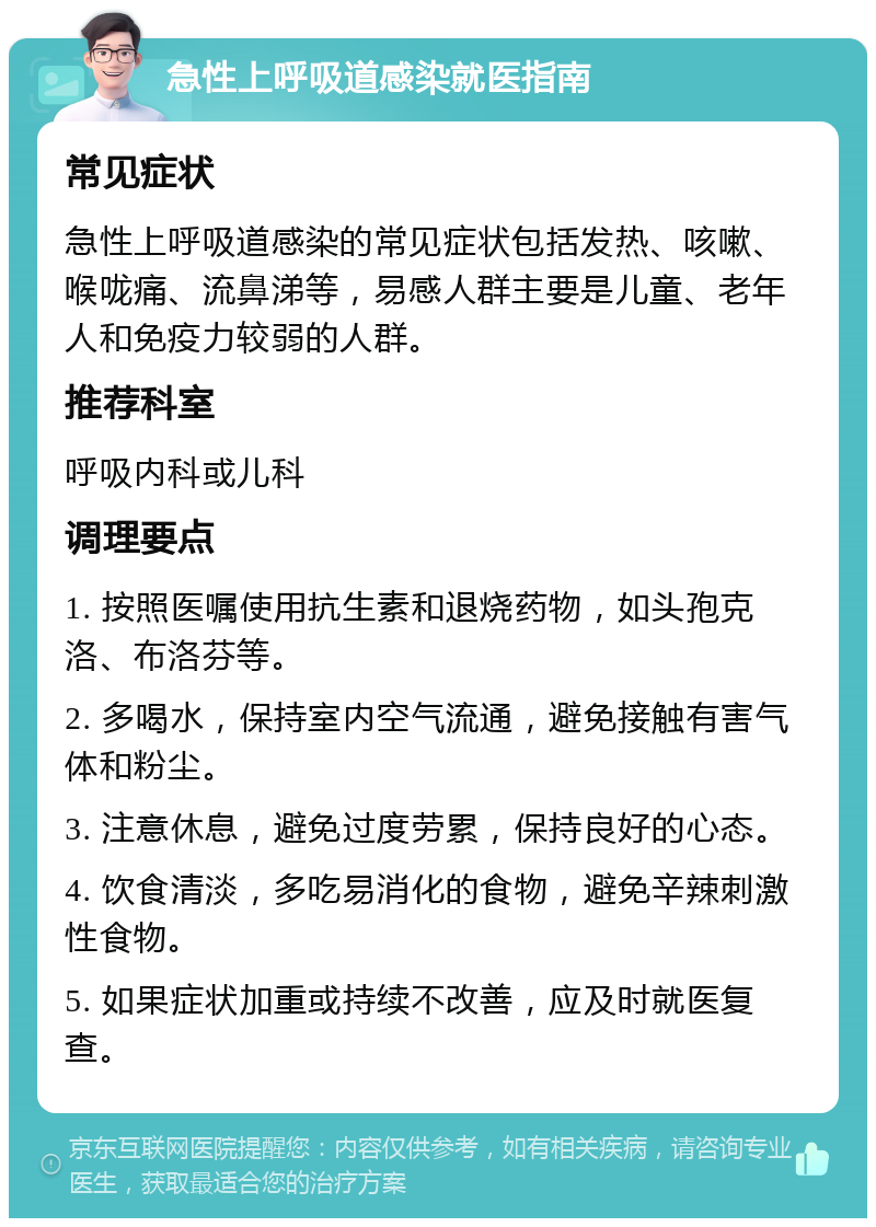 急性上呼吸道感染就医指南 常见症状 急性上呼吸道感染的常见症状包括发热、咳嗽、喉咙痛、流鼻涕等，易感人群主要是儿童、老年人和免疫力较弱的人群。 推荐科室 呼吸内科或儿科 调理要点 1. 按照医嘱使用抗生素和退烧药物，如头孢克洛、布洛芬等。 2. 多喝水，保持室内空气流通，避免接触有害气体和粉尘。 3. 注意休息，避免过度劳累，保持良好的心态。 4. 饮食清淡，多吃易消化的食物，避免辛辣刺激性食物。 5. 如果症状加重或持续不改善，应及时就医复查。