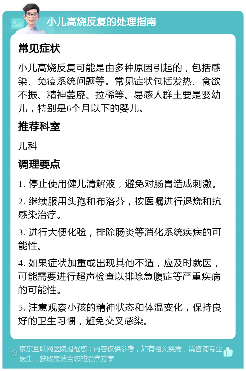 小儿高烧反复的处理指南 常见症状 小儿高烧反复可能是由多种原因引起的，包括感染、免疫系统问题等。常见症状包括发热、食欲不振、精神萎靡、拉稀等。易感人群主要是婴幼儿，特别是6个月以下的婴儿。 推荐科室 儿科 调理要点 1. 停止使用健儿清解液，避免对肠胃造成刺激。 2. 继续服用头孢和布洛芬，按医嘱进行退烧和抗感染治疗。 3. 进行大便化验，排除肠炎等消化系统疾病的可能性。 4. 如果症状加重或出现其他不适，应及时就医，可能需要进行超声检查以排除急腹症等严重疾病的可能性。 5. 注意观察小孩的精神状态和体温变化，保持良好的卫生习惯，避免交叉感染。