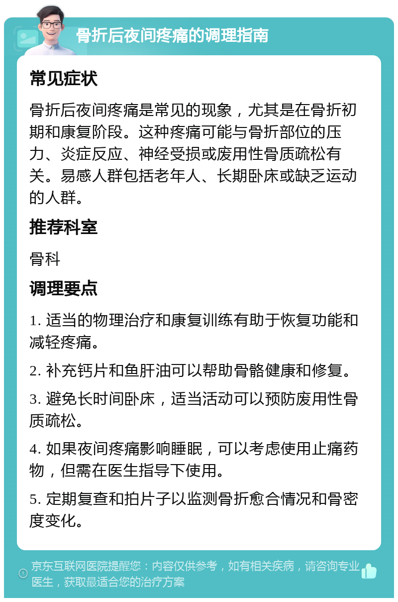 骨折后夜间疼痛的调理指南 常见症状 骨折后夜间疼痛是常见的现象，尤其是在骨折初期和康复阶段。这种疼痛可能与骨折部位的压力、炎症反应、神经受损或废用性骨质疏松有关。易感人群包括老年人、长期卧床或缺乏运动的人群。 推荐科室 骨科 调理要点 1. 适当的物理治疗和康复训练有助于恢复功能和减轻疼痛。 2. 补充钙片和鱼肝油可以帮助骨骼健康和修复。 3. 避免长时间卧床，适当活动可以预防废用性骨质疏松。 4. 如果夜间疼痛影响睡眠，可以考虑使用止痛药物，但需在医生指导下使用。 5. 定期复查和拍片子以监测骨折愈合情况和骨密度变化。