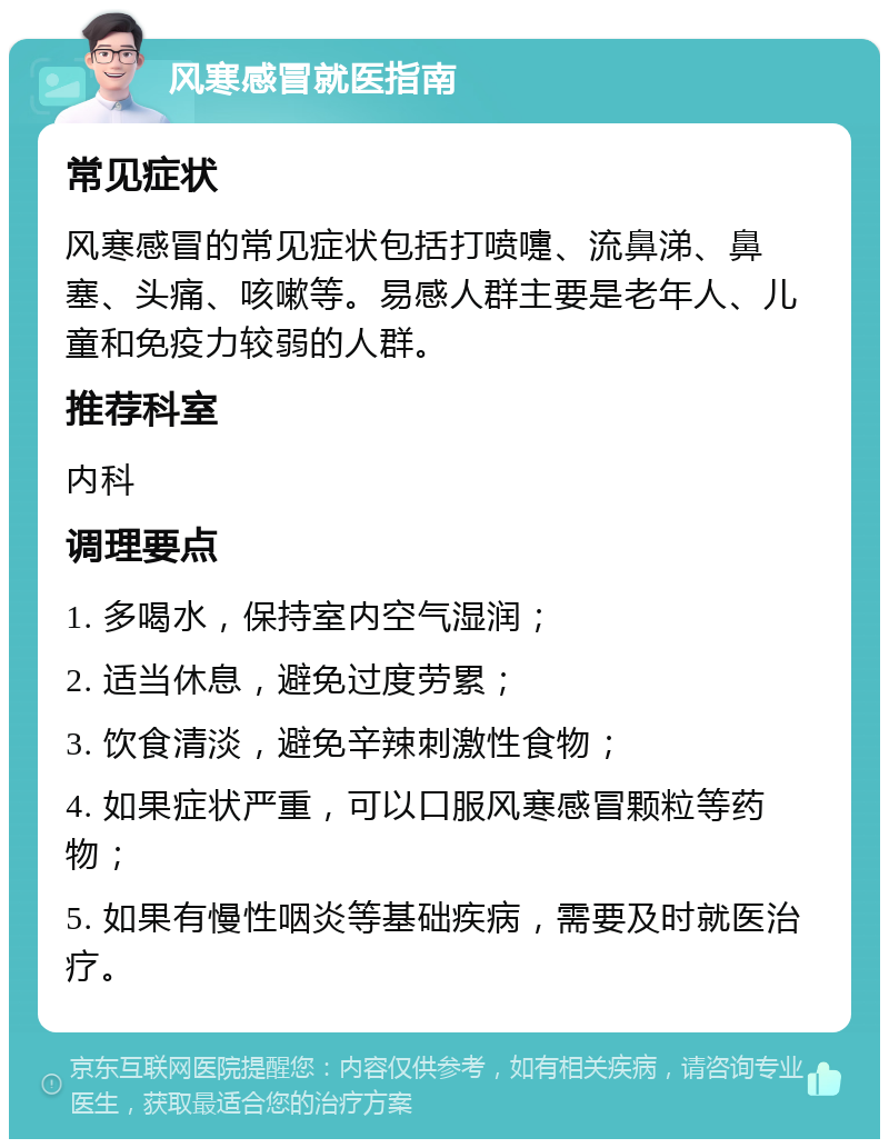 风寒感冒就医指南 常见症状 风寒感冒的常见症状包括打喷嚏、流鼻涕、鼻塞、头痛、咳嗽等。易感人群主要是老年人、儿童和免疫力较弱的人群。 推荐科室 内科 调理要点 1. 多喝水，保持室内空气湿润； 2. 适当休息，避免过度劳累； 3. 饮食清淡，避免辛辣刺激性食物； 4. 如果症状严重，可以口服风寒感冒颗粒等药物； 5. 如果有慢性咽炎等基础疾病，需要及时就医治疗。