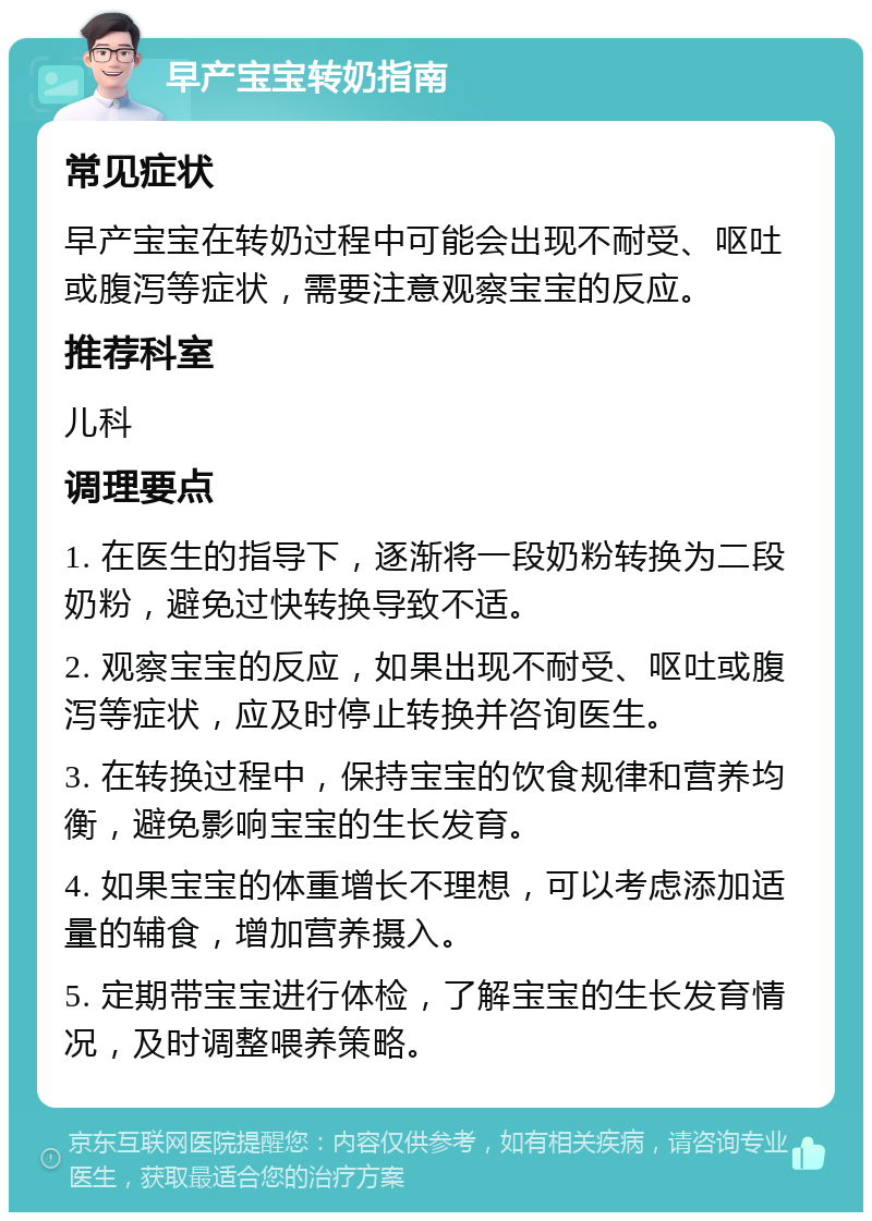 早产宝宝转奶指南 常见症状 早产宝宝在转奶过程中可能会出现不耐受、呕吐或腹泻等症状，需要注意观察宝宝的反应。 推荐科室 儿科 调理要点 1. 在医生的指导下，逐渐将一段奶粉转换为二段奶粉，避免过快转换导致不适。 2. 观察宝宝的反应，如果出现不耐受、呕吐或腹泻等症状，应及时停止转换并咨询医生。 3. 在转换过程中，保持宝宝的饮食规律和营养均衡，避免影响宝宝的生长发育。 4. 如果宝宝的体重增长不理想，可以考虑添加适量的辅食，增加营养摄入。 5. 定期带宝宝进行体检，了解宝宝的生长发育情况，及时调整喂养策略。