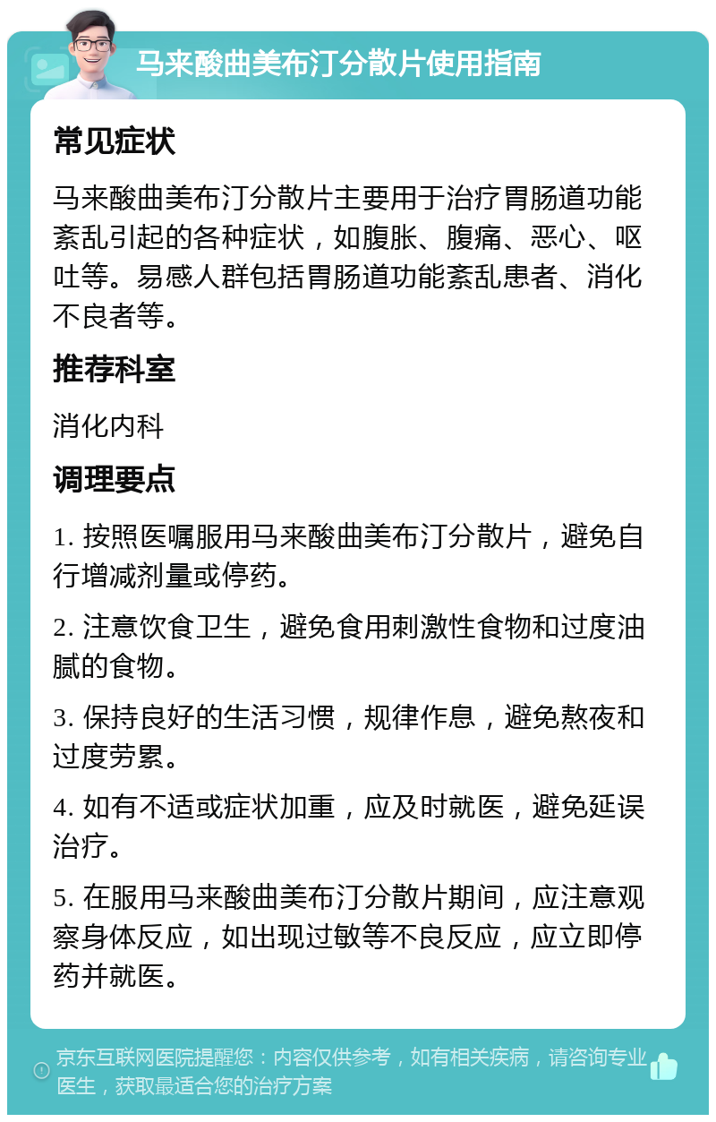 马来酸曲美布汀分散片使用指南 常见症状 马来酸曲美布汀分散片主要用于治疗胃肠道功能紊乱引起的各种症状，如腹胀、腹痛、恶心、呕吐等。易感人群包括胃肠道功能紊乱患者、消化不良者等。 推荐科室 消化内科 调理要点 1. 按照医嘱服用马来酸曲美布汀分散片，避免自行增减剂量或停药。 2. 注意饮食卫生，避免食用刺激性食物和过度油腻的食物。 3. 保持良好的生活习惯，规律作息，避免熬夜和过度劳累。 4. 如有不适或症状加重，应及时就医，避免延误治疗。 5. 在服用马来酸曲美布汀分散片期间，应注意观察身体反应，如出现过敏等不良反应，应立即停药并就医。