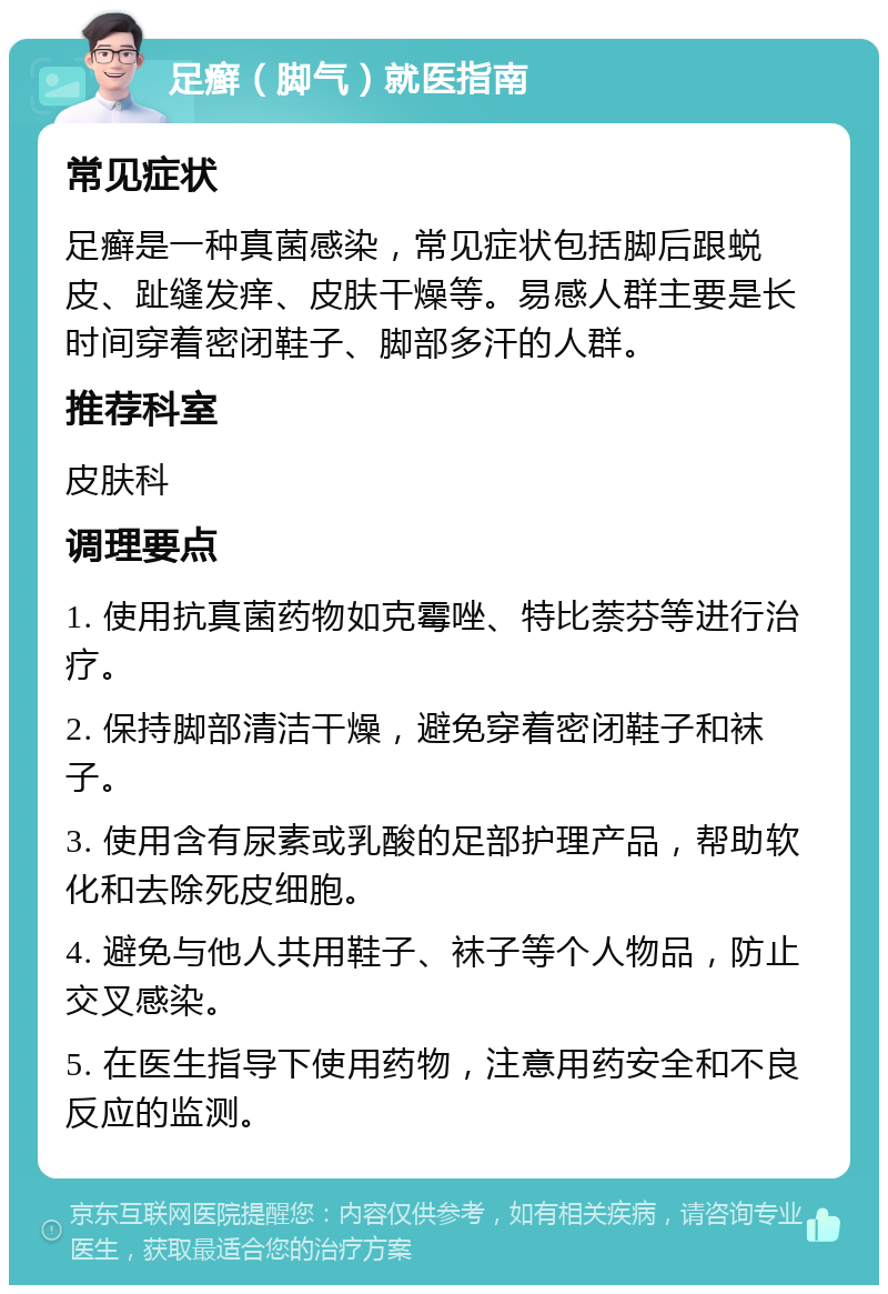 足癣（脚气）就医指南 常见症状 足癣是一种真菌感染，常见症状包括脚后跟蜕皮、趾缝发痒、皮肤干燥等。易感人群主要是长时间穿着密闭鞋子、脚部多汗的人群。 推荐科室 皮肤科 调理要点 1. 使用抗真菌药物如克霉唑、特比萘芬等进行治疗。 2. 保持脚部清洁干燥，避免穿着密闭鞋子和袜子。 3. 使用含有尿素或乳酸的足部护理产品，帮助软化和去除死皮细胞。 4. 避免与他人共用鞋子、袜子等个人物品，防止交叉感染。 5. 在医生指导下使用药物，注意用药安全和不良反应的监测。