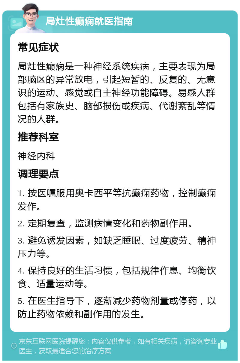 局灶性癫痫就医指南 常见症状 局灶性癫痫是一种神经系统疾病，主要表现为局部脑区的异常放电，引起短暂的、反复的、无意识的运动、感觉或自主神经功能障碍。易感人群包括有家族史、脑部损伤或疾病、代谢紊乱等情况的人群。 推荐科室 神经内科 调理要点 1. 按医嘱服用奥卡西平等抗癫痫药物，控制癫痫发作。 2. 定期复查，监测病情变化和药物副作用。 3. 避免诱发因素，如缺乏睡眠、过度疲劳、精神压力等。 4. 保持良好的生活习惯，包括规律作息、均衡饮食、适量运动等。 5. 在医生指导下，逐渐减少药物剂量或停药，以防止药物依赖和副作用的发生。