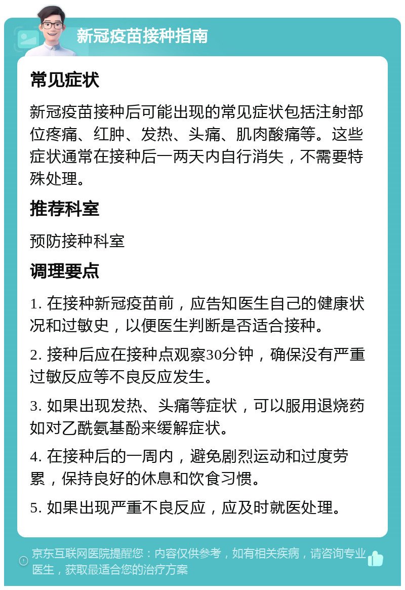 新冠疫苗接种指南 常见症状 新冠疫苗接种后可能出现的常见症状包括注射部位疼痛、红肿、发热、头痛、肌肉酸痛等。这些症状通常在接种后一两天内自行消失，不需要特殊处理。 推荐科室 预防接种科室 调理要点 1. 在接种新冠疫苗前，应告知医生自己的健康状况和过敏史，以便医生判断是否适合接种。 2. 接种后应在接种点观察30分钟，确保没有严重过敏反应等不良反应发生。 3. 如果出现发热、头痛等症状，可以服用退烧药如对乙酰氨基酚来缓解症状。 4. 在接种后的一周内，避免剧烈运动和过度劳累，保持良好的休息和饮食习惯。 5. 如果出现严重不良反应，应及时就医处理。