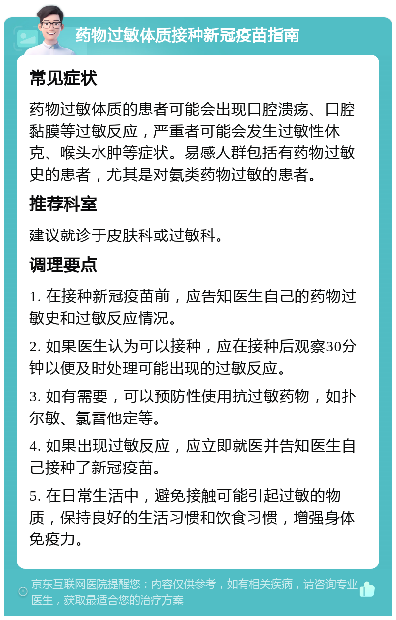 药物过敏体质接种新冠疫苗指南 常见症状 药物过敏体质的患者可能会出现口腔溃疡、口腔黏膜等过敏反应，严重者可能会发生过敏性休克、喉头水肿等症状。易感人群包括有药物过敏史的患者，尤其是对氨类药物过敏的患者。 推荐科室 建议就诊于皮肤科或过敏科。 调理要点 1. 在接种新冠疫苗前，应告知医生自己的药物过敏史和过敏反应情况。 2. 如果医生认为可以接种，应在接种后观察30分钟以便及时处理可能出现的过敏反应。 3. 如有需要，可以预防性使用抗过敏药物，如扑尔敏、氯雷他定等。 4. 如果出现过敏反应，应立即就医并告知医生自己接种了新冠疫苗。 5. 在日常生活中，避免接触可能引起过敏的物质，保持良好的生活习惯和饮食习惯，增强身体免疫力。