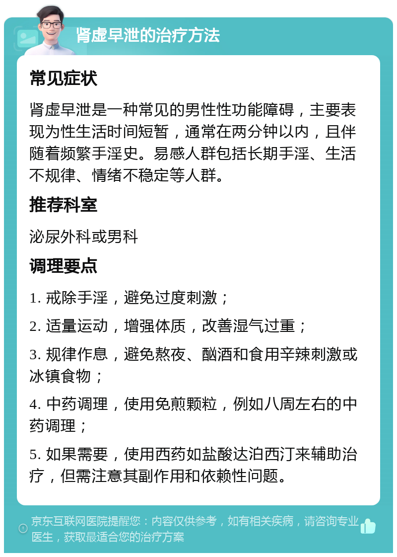 肾虚早泄的治疗方法 常见症状 肾虚早泄是一种常见的男性性功能障碍，主要表现为性生活时间短暂，通常在两分钟以内，且伴随着频繁手淫史。易感人群包括长期手淫、生活不规律、情绪不稳定等人群。 推荐科室 泌尿外科或男科 调理要点 1. 戒除手淫，避免过度刺激； 2. 适量运动，增强体质，改善湿气过重； 3. 规律作息，避免熬夜、酗酒和食用辛辣刺激或冰镇食物； 4. 中药调理，使用免煎颗粒，例如八周左右的中药调理； 5. 如果需要，使用西药如盐酸达泊西汀来辅助治疗，但需注意其副作用和依赖性问题。