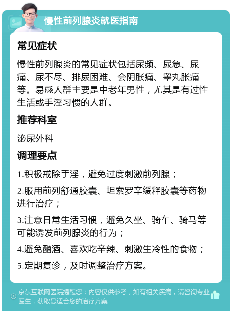 慢性前列腺炎就医指南 常见症状 慢性前列腺炎的常见症状包括尿频、尿急、尿痛、尿不尽、排尿困难、会阴胀痛、睾丸胀痛等。易感人群主要是中老年男性，尤其是有过性生活或手淫习惯的人群。 推荐科室 泌尿外科 调理要点 1.积极戒除手淫，避免过度刺激前列腺； 2.服用前列舒通胶囊、坦索罗辛缓释胶囊等药物进行治疗； 3.注意日常生活习惯，避免久坐、骑车、骑马等可能诱发前列腺炎的行为； 4.避免酗酒、喜欢吃辛辣、刺激生冷性的食物； 5.定期复诊，及时调整治疗方案。