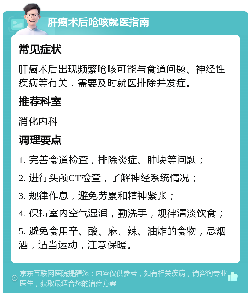 肝癌术后呛咳就医指南 常见症状 肝癌术后出现频繁呛咳可能与食道问题、神经性疾病等有关，需要及时就医排除并发症。 推荐科室 消化内科 调理要点 1. 完善食道检查，排除炎症、肿块等问题； 2. 进行头颅CT检查，了解神经系统情况； 3. 规律作息，避免劳累和精神紧张； 4. 保持室内空气湿润，勤洗手，规律清淡饮食； 5. 避免食用辛、酸、麻、辣、油炸的食物，忌烟酒，适当运动，注意保暖。