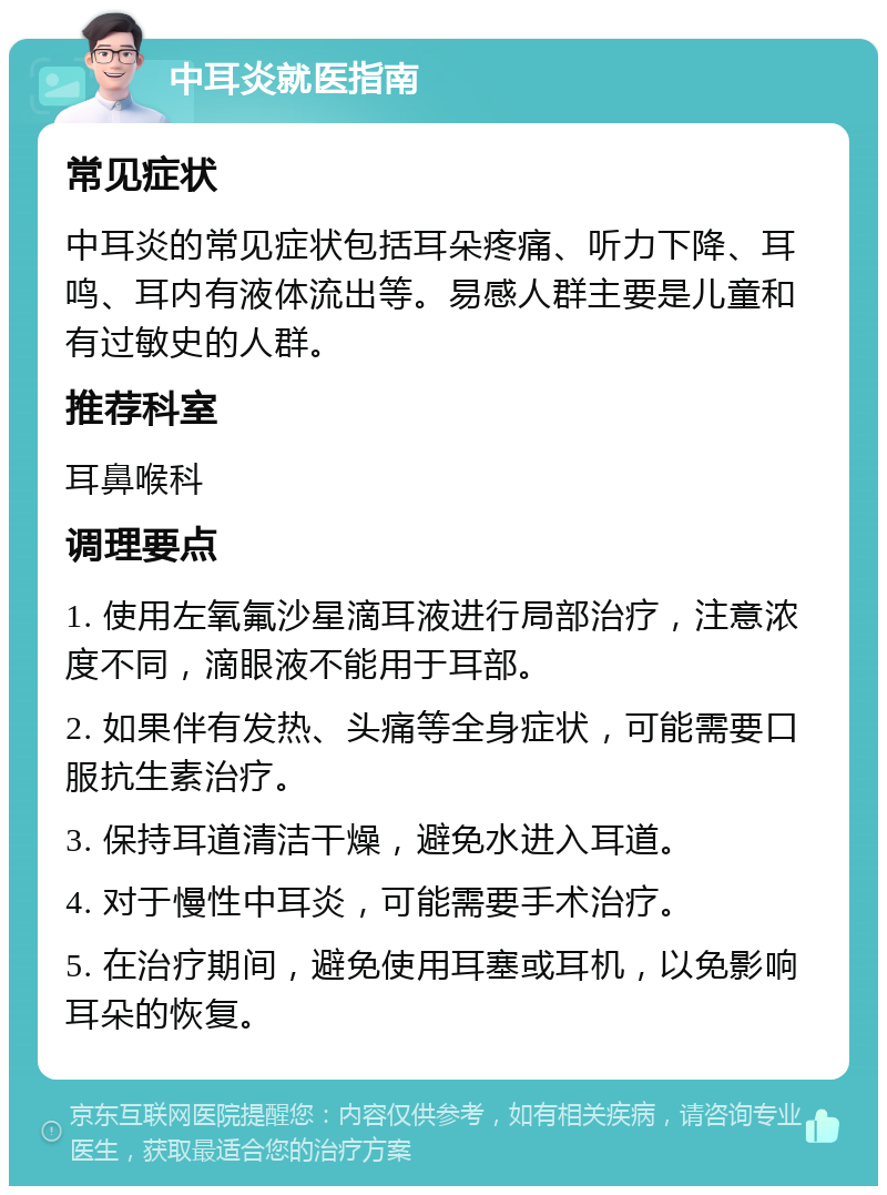 中耳炎就医指南 常见症状 中耳炎的常见症状包括耳朵疼痛、听力下降、耳鸣、耳内有液体流出等。易感人群主要是儿童和有过敏史的人群。 推荐科室 耳鼻喉科 调理要点 1. 使用左氧氟沙星滴耳液进行局部治疗，注意浓度不同，滴眼液不能用于耳部。 2. 如果伴有发热、头痛等全身症状，可能需要口服抗生素治疗。 3. 保持耳道清洁干燥，避免水进入耳道。 4. 对于慢性中耳炎，可能需要手术治疗。 5. 在治疗期间，避免使用耳塞或耳机，以免影响耳朵的恢复。