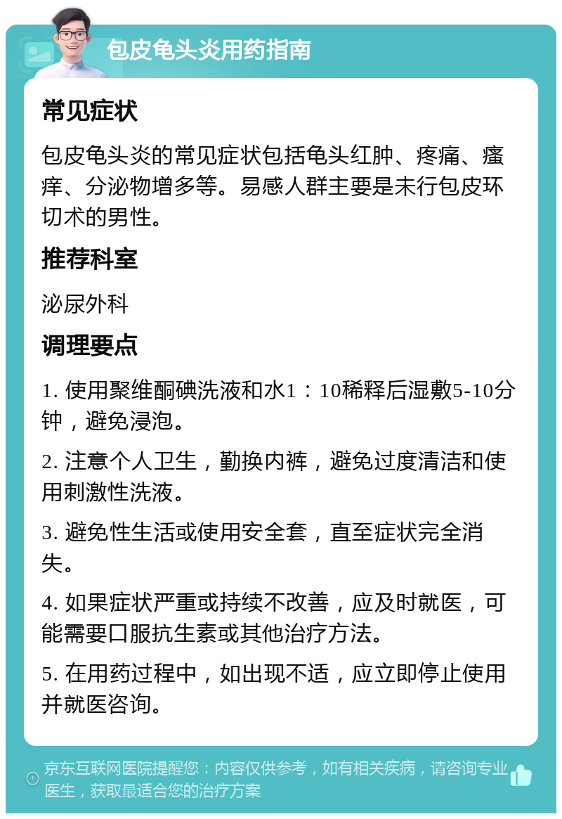 包皮龟头炎用药指南 常见症状 包皮龟头炎的常见症状包括龟头红肿、疼痛、瘙痒、分泌物增多等。易感人群主要是未行包皮环切术的男性。 推荐科室 泌尿外科 调理要点 1. 使用聚维酮碘洗液和水1：10稀释后湿敷5-10分钟，避免浸泡。 2. 注意个人卫生，勤换内裤，避免过度清洁和使用刺激性洗液。 3. 避免性生活或使用安全套，直至症状完全消失。 4. 如果症状严重或持续不改善，应及时就医，可能需要口服抗生素或其他治疗方法。 5. 在用药过程中，如出现不适，应立即停止使用并就医咨询。