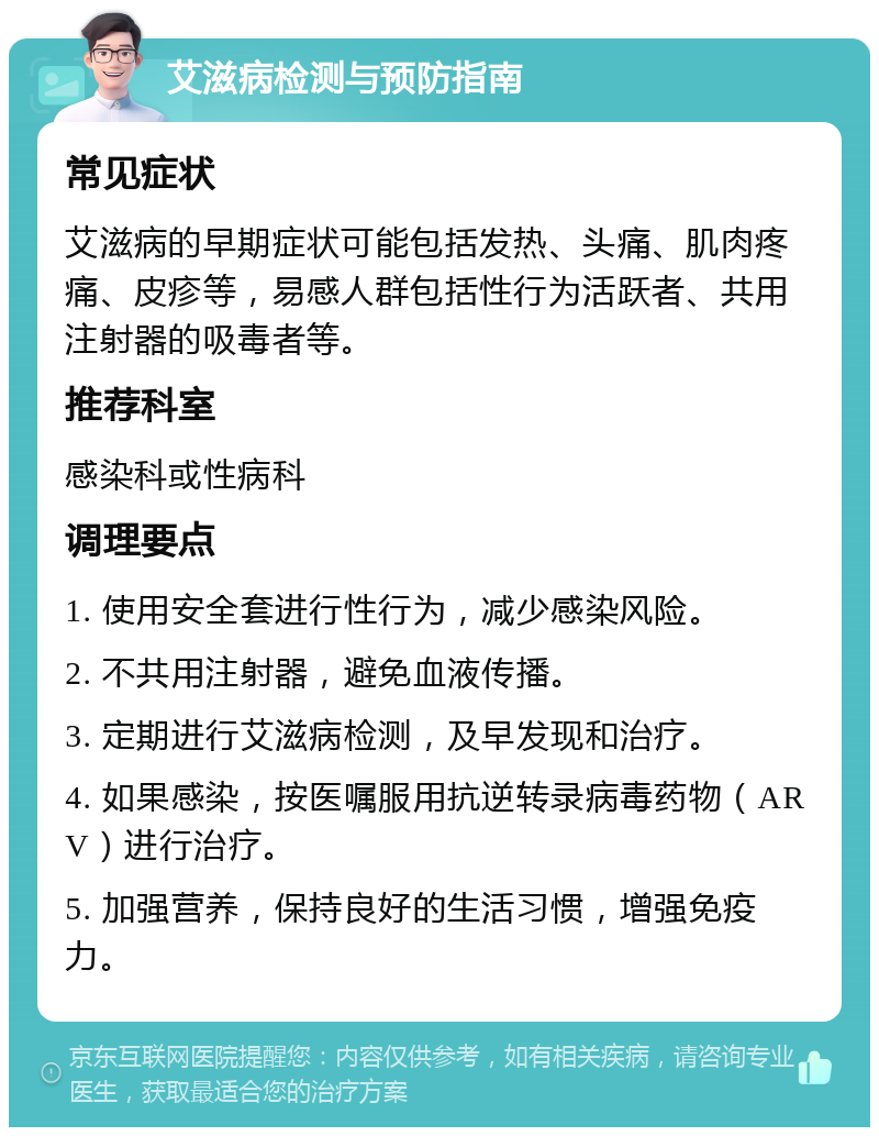 艾滋病检测与预防指南 常见症状 艾滋病的早期症状可能包括发热、头痛、肌肉疼痛、皮疹等，易感人群包括性行为活跃者、共用注射器的吸毒者等。 推荐科室 感染科或性病科 调理要点 1. 使用安全套进行性行为，减少感染风险。 2. 不共用注射器，避免血液传播。 3. 定期进行艾滋病检测，及早发现和治疗。 4. 如果感染，按医嘱服用抗逆转录病毒药物（ARV）进行治疗。 5. 加强营养，保持良好的生活习惯，增强免疫力。