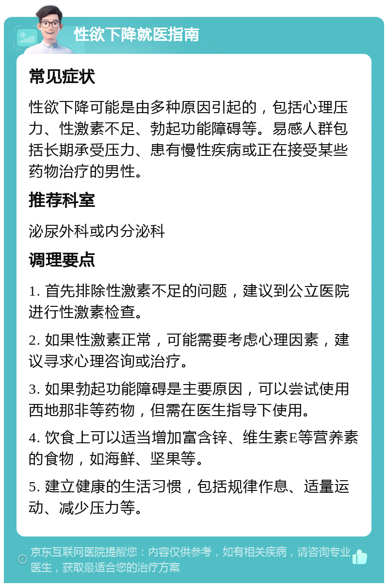 性欲下降就医指南 常见症状 性欲下降可能是由多种原因引起的，包括心理压力、性激素不足、勃起功能障碍等。易感人群包括长期承受压力、患有慢性疾病或正在接受某些药物治疗的男性。 推荐科室 泌尿外科或内分泌科 调理要点 1. 首先排除性激素不足的问题，建议到公立医院进行性激素检查。 2. 如果性激素正常，可能需要考虑心理因素，建议寻求心理咨询或治疗。 3. 如果勃起功能障碍是主要原因，可以尝试使用西地那非等药物，但需在医生指导下使用。 4. 饮食上可以适当增加富含锌、维生素E等营养素的食物，如海鲜、坚果等。 5. 建立健康的生活习惯，包括规律作息、适量运动、减少压力等。