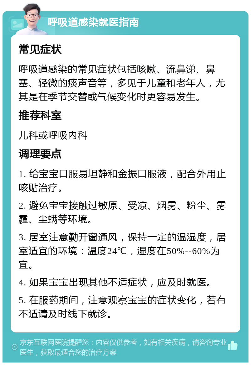 呼吸道感染就医指南 常见症状 呼吸道感染的常见症状包括咳嗽、流鼻涕、鼻塞、轻微的痰声音等，多见于儿童和老年人，尤其是在季节交替或气候变化时更容易发生。 推荐科室 儿科或呼吸内科 调理要点 1. 给宝宝口服易坦静和金振口服液，配合外用止咳贴治疗。 2. 避免宝宝接触过敏原、受凉、烟雾、粉尘、雾霾、尘螨等环境。 3. 居室注意勤开窗通风，保持一定的温湿度，居室适宜的环境：温度24℃，湿度在50%--60%为宜。 4. 如果宝宝出现其他不适症状，应及时就医。 5. 在服药期间，注意观察宝宝的症状变化，若有不适请及时线下就诊。