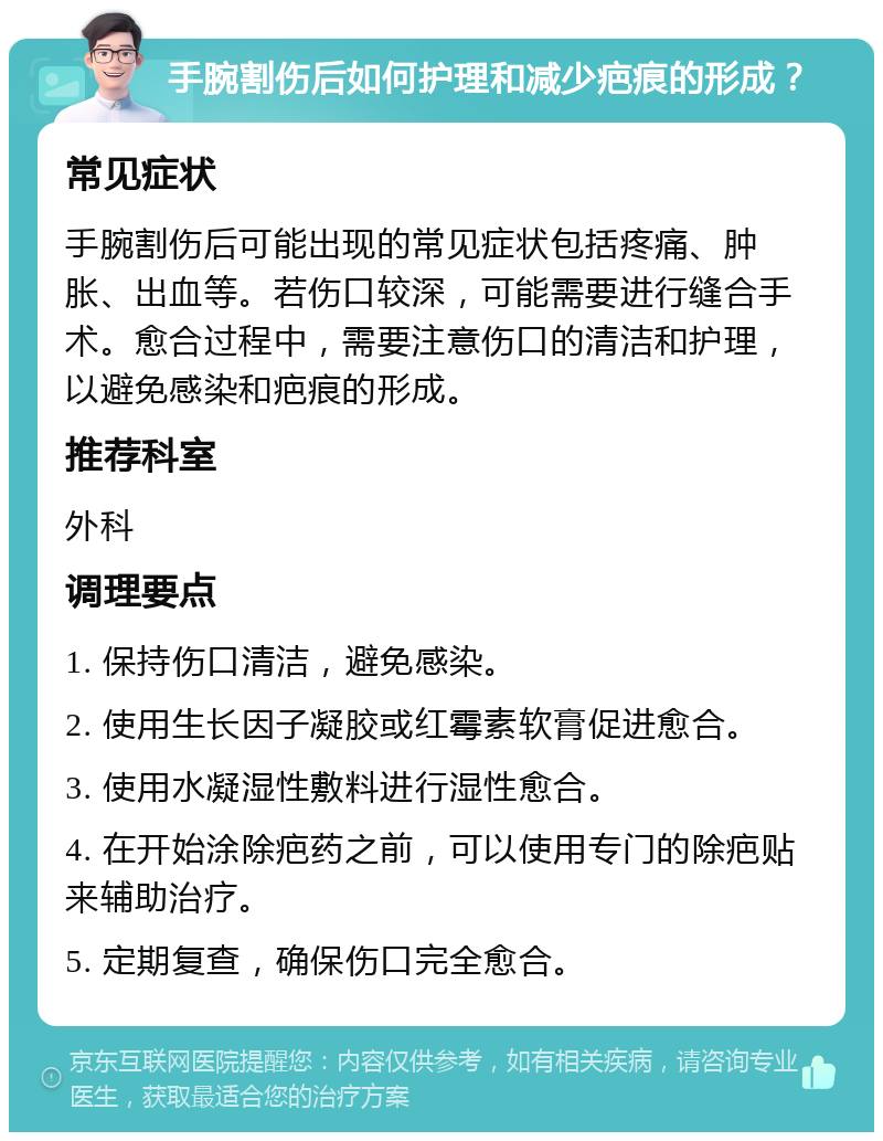 手腕割伤后如何护理和减少疤痕的形成？ 常见症状 手腕割伤后可能出现的常见症状包括疼痛、肿胀、出血等。若伤口较深，可能需要进行缝合手术。愈合过程中，需要注意伤口的清洁和护理，以避免感染和疤痕的形成。 推荐科室 外科 调理要点 1. 保持伤口清洁，避免感染。 2. 使用生长因子凝胶或红霉素软膏促进愈合。 3. 使用水凝湿性敷料进行湿性愈合。 4. 在开始涂除疤药之前，可以使用专门的除疤贴来辅助治疗。 5. 定期复查，确保伤口完全愈合。