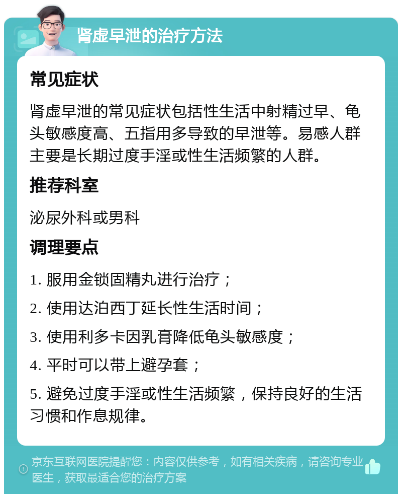 肾虚早泄的治疗方法 常见症状 肾虚早泄的常见症状包括性生活中射精过早、龟头敏感度高、五指用多导致的早泄等。易感人群主要是长期过度手淫或性生活频繁的人群。 推荐科室 泌尿外科或男科 调理要点 1. 服用金锁固精丸进行治疗； 2. 使用达泊西丁延长性生活时间； 3. 使用利多卡因乳膏降低龟头敏感度； 4. 平时可以带上避孕套； 5. 避免过度手淫或性生活频繁，保持良好的生活习惯和作息规律。