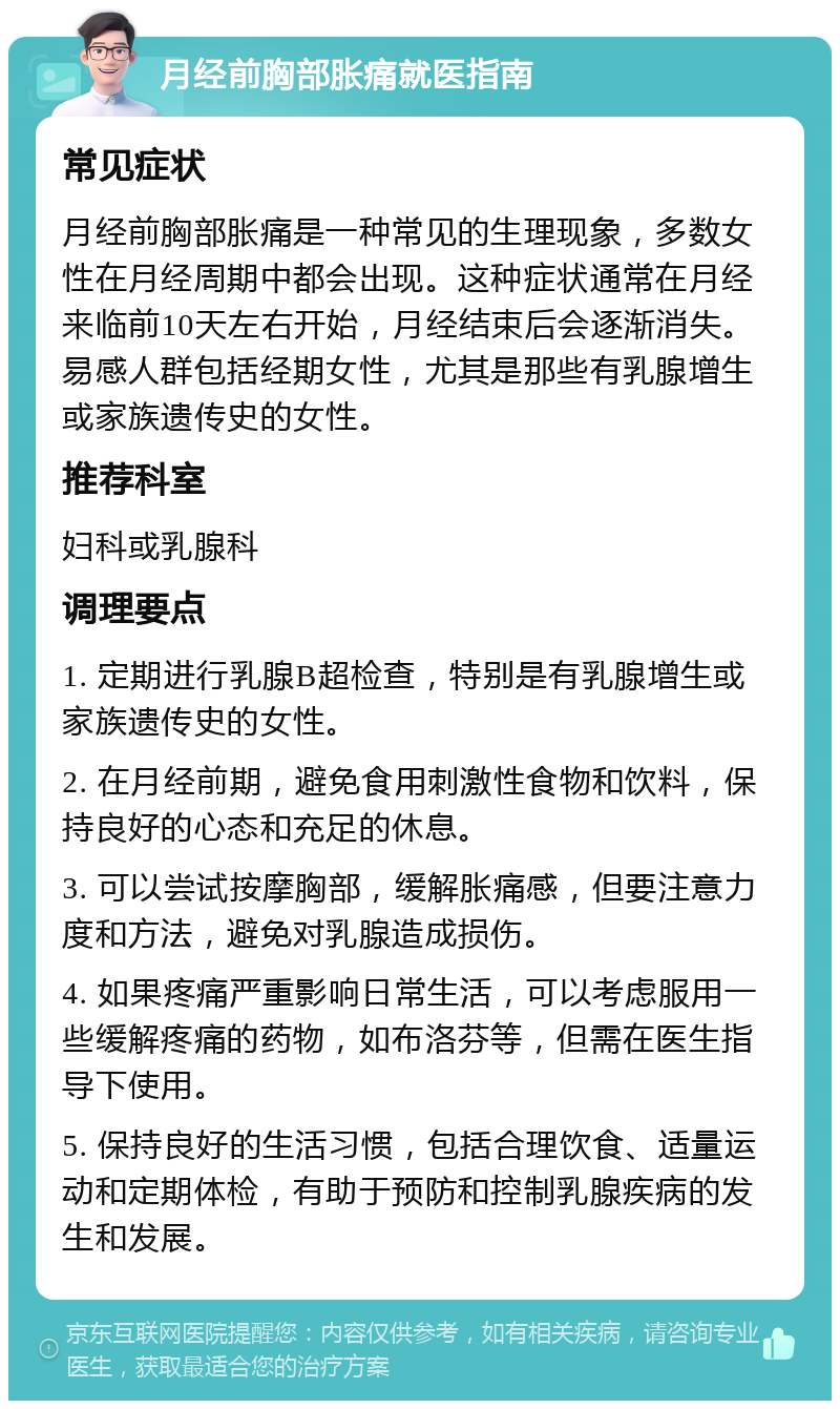 月经前胸部胀痛就医指南 常见症状 月经前胸部胀痛是一种常见的生理现象，多数女性在月经周期中都会出现。这种症状通常在月经来临前10天左右开始，月经结束后会逐渐消失。易感人群包括经期女性，尤其是那些有乳腺增生或家族遗传史的女性。 推荐科室 妇科或乳腺科 调理要点 1. 定期进行乳腺B超检查，特别是有乳腺增生或家族遗传史的女性。 2. 在月经前期，避免食用刺激性食物和饮料，保持良好的心态和充足的休息。 3. 可以尝试按摩胸部，缓解胀痛感，但要注意力度和方法，避免对乳腺造成损伤。 4. 如果疼痛严重影响日常生活，可以考虑服用一些缓解疼痛的药物，如布洛芬等，但需在医生指导下使用。 5. 保持良好的生活习惯，包括合理饮食、适量运动和定期体检，有助于预防和控制乳腺疾病的发生和发展。