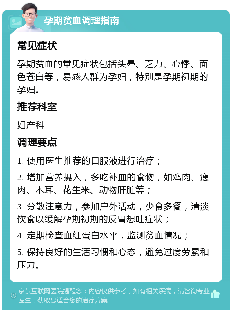 孕期贫血调理指南 常见症状 孕期贫血的常见症状包括头晕、乏力、心悸、面色苍白等，易感人群为孕妇，特别是孕期初期的孕妇。 推荐科室 妇产科 调理要点 1. 使用医生推荐的口服液进行治疗； 2. 增加营养摄入，多吃补血的食物，如鸡肉、瘦肉、木耳、花生米、动物肝脏等； 3. 分散注意力，参加户外活动，少食多餐，清淡饮食以缓解孕期初期的反胃想吐症状； 4. 定期检查血红蛋白水平，监测贫血情况； 5. 保持良好的生活习惯和心态，避免过度劳累和压力。