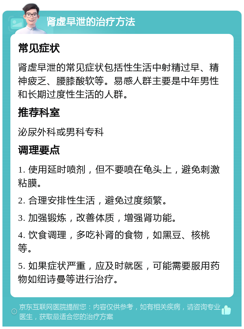 肾虚早泄的治疗方法 常见症状 肾虚早泄的常见症状包括性生活中射精过早、精神疲乏、腰膝酸软等。易感人群主要是中年男性和长期过度性生活的人群。 推荐科室 泌尿外科或男科专科 调理要点 1. 使用延时喷剂，但不要喷在龟头上，避免刺激粘膜。 2. 合理安排性生活，避免过度频繁。 3. 加强锻炼，改善体质，增强肾功能。 4. 饮食调理，多吃补肾的食物，如黑豆、核桃等。 5. 如果症状严重，应及时就医，可能需要服用药物如纽诗曼等进行治疗。