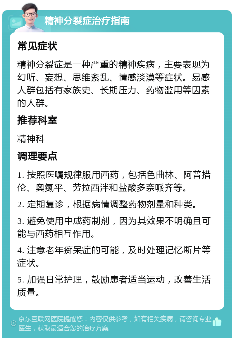 精神分裂症治疗指南 常见症状 精神分裂症是一种严重的精神疾病，主要表现为幻听、妄想、思维紊乱、情感淡漠等症状。易感人群包括有家族史、长期压力、药物滥用等因素的人群。 推荐科室 精神科 调理要点 1. 按照医嘱规律服用西药，包括色曲林、阿普措伦、奥氮平、劳拉西泮和盐酸多奈哌齐等。 2. 定期复诊，根据病情调整药物剂量和种类。 3. 避免使用中成药制剂，因为其效果不明确且可能与西药相互作用。 4. 注意老年痴呆症的可能，及时处理记忆断片等症状。 5. 加强日常护理，鼓励患者适当运动，改善生活质量。