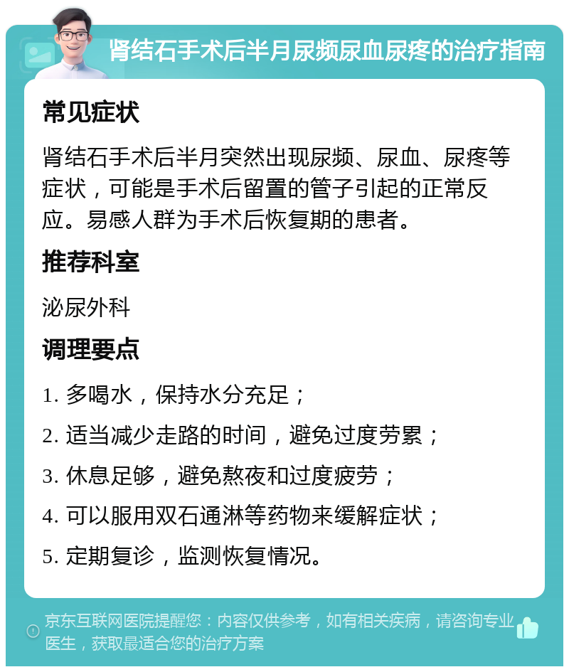 肾结石手术后半月尿频尿血尿疼的治疗指南 常见症状 肾结石手术后半月突然出现尿频、尿血、尿疼等症状，可能是手术后留置的管子引起的正常反应。易感人群为手术后恢复期的患者。 推荐科室 泌尿外科 调理要点 1. 多喝水，保持水分充足； 2. 适当减少走路的时间，避免过度劳累； 3. 休息足够，避免熬夜和过度疲劳； 4. 可以服用双石通淋等药物来缓解症状； 5. 定期复诊，监测恢复情况。