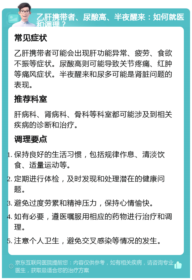 乙肝携带者、尿酸高、半夜醒来：如何就医和调理？ 常见症状 乙肝携带者可能会出现肝功能异常、疲劳、食欲不振等症状。尿酸高则可能导致关节疼痛、红肿等痛风症状。半夜醒来和尿多可能是肾脏问题的表现。 推荐科室 肝病科、肾病科、骨科等科室都可能涉及到相关疾病的诊断和治疗。 调理要点 保持良好的生活习惯，包括规律作息、清淡饮食、适量运动等。 定期进行体检，及时发现和处理潜在的健康问题。 避免过度劳累和精神压力，保持心情愉快。 如有必要，遵医嘱服用相应的药物进行治疗和调理。 注意个人卫生，避免交叉感染等情况的发生。