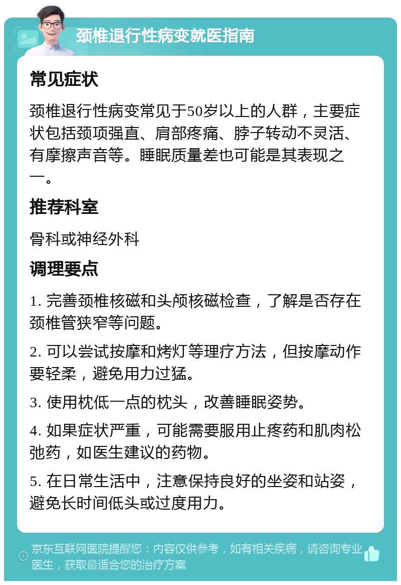 颈椎退行性病变就医指南 常见症状 颈椎退行性病变常见于50岁以上的人群，主要症状包括颈项强直、肩部疼痛、脖子转动不灵活、有摩擦声音等。睡眠质量差也可能是其表现之一。 推荐科室 骨科或神经外科 调理要点 1. 完善颈椎核磁和头颅核磁检查，了解是否存在颈椎管狭窄等问题。 2. 可以尝试按摩和烤灯等理疗方法，但按摩动作要轻柔，避免用力过猛。 3. 使用枕低一点的枕头，改善睡眠姿势。 4. 如果症状严重，可能需要服用止疼药和肌肉松弛药，如医生建议的药物。 5. 在日常生活中，注意保持良好的坐姿和站姿，避免长时间低头或过度用力。