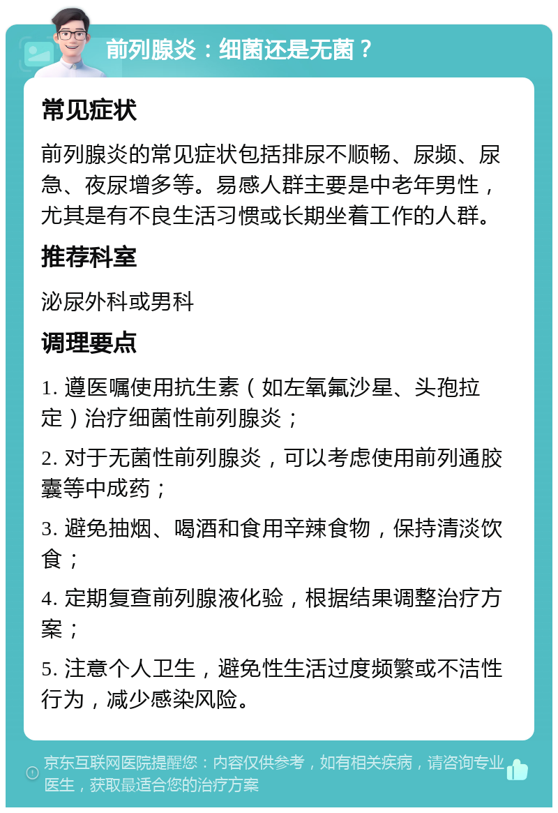 前列腺炎：细菌还是无菌？ 常见症状 前列腺炎的常见症状包括排尿不顺畅、尿频、尿急、夜尿增多等。易感人群主要是中老年男性，尤其是有不良生活习惯或长期坐着工作的人群。 推荐科室 泌尿外科或男科 调理要点 1. 遵医嘱使用抗生素（如左氧氟沙星、头孢拉定）治疗细菌性前列腺炎； 2. 对于无菌性前列腺炎，可以考虑使用前列通胶囊等中成药； 3. 避免抽烟、喝酒和食用辛辣食物，保持清淡饮食； 4. 定期复查前列腺液化验，根据结果调整治疗方案； 5. 注意个人卫生，避免性生活过度频繁或不洁性行为，减少感染风险。