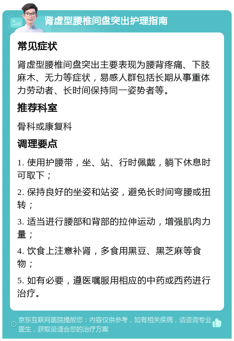 肾虚型腰椎间盘突出护理指南 常见症状 肾虚型腰椎间盘突出主要表现为腰背疼痛、下肢麻木、无力等症状，易感人群包括长期从事重体力劳动者、长时间保持同一姿势者等。 推荐科室 骨科或康复科 调理要点 1. 使用护腰带，坐、站、行时佩戴，躺下休息时可取下； 2. 保持良好的坐姿和站姿，避免长时间弯腰或扭转； 3. 适当进行腰部和背部的拉伸运动，增强肌肉力量； 4. 饮食上注意补肾，多食用黑豆、黑芝麻等食物； 5. 如有必要，遵医嘱服用相应的中药或西药进行治疗。