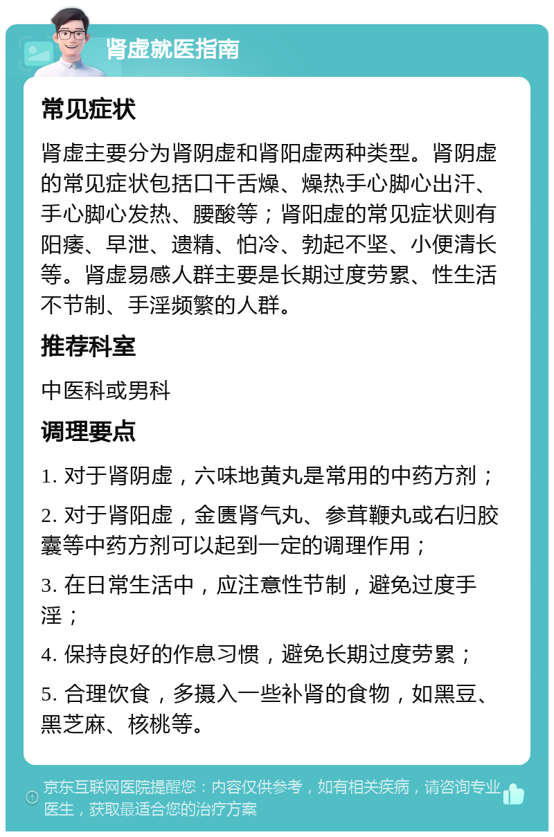 肾虚就医指南 常见症状 肾虚主要分为肾阴虚和肾阳虚两种类型。肾阴虚的常见症状包括口干舌燥、燥热手心脚心出汗、手心脚心发热、腰酸等；肾阳虚的常见症状则有阳痿、早泄、遗精、怕冷、勃起不坚、小便清长等。肾虚易感人群主要是长期过度劳累、性生活不节制、手淫频繁的人群。 推荐科室 中医科或男科 调理要点 1. 对于肾阴虚，六味地黄丸是常用的中药方剂； 2. 对于肾阳虚，金匮肾气丸、参茸鞭丸或右归胶囊等中药方剂可以起到一定的调理作用； 3. 在日常生活中，应注意性节制，避免过度手淫； 4. 保持良好的作息习惯，避免长期过度劳累； 5. 合理饮食，多摄入一些补肾的食物，如黑豆、黑芝麻、核桃等。