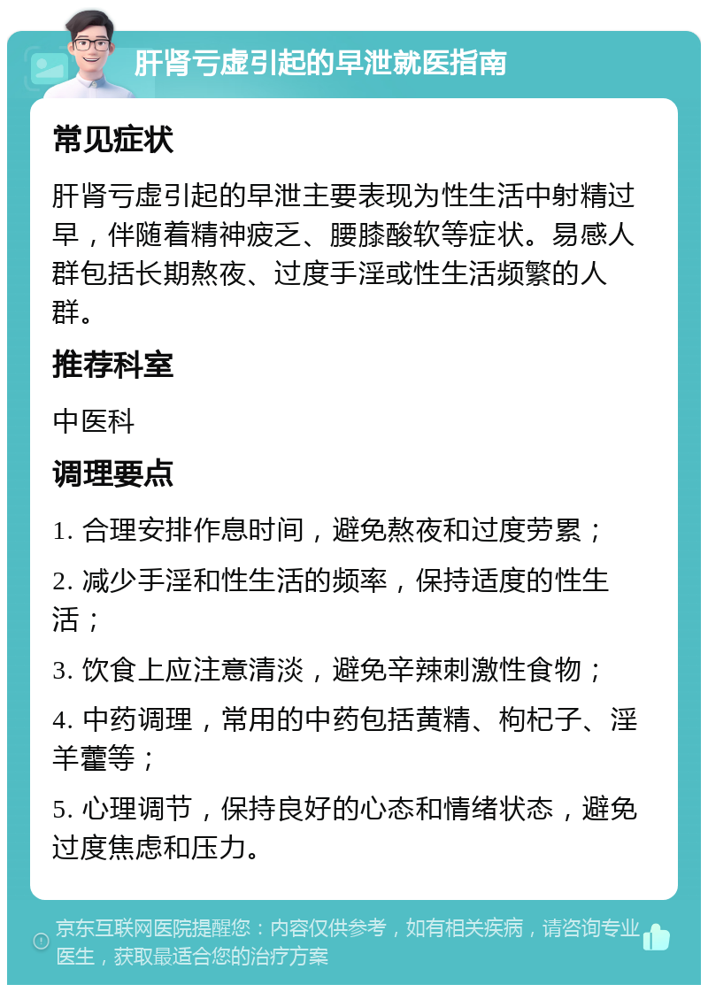 肝肾亏虚引起的早泄就医指南 常见症状 肝肾亏虚引起的早泄主要表现为性生活中射精过早，伴随着精神疲乏、腰膝酸软等症状。易感人群包括长期熬夜、过度手淫或性生活频繁的人群。 推荐科室 中医科 调理要点 1. 合理安排作息时间，避免熬夜和过度劳累； 2. 减少手淫和性生活的频率，保持适度的性生活； 3. 饮食上应注意清淡，避免辛辣刺激性食物； 4. 中药调理，常用的中药包括黄精、枸杞子、淫羊藿等； 5. 心理调节，保持良好的心态和情绪状态，避免过度焦虑和压力。