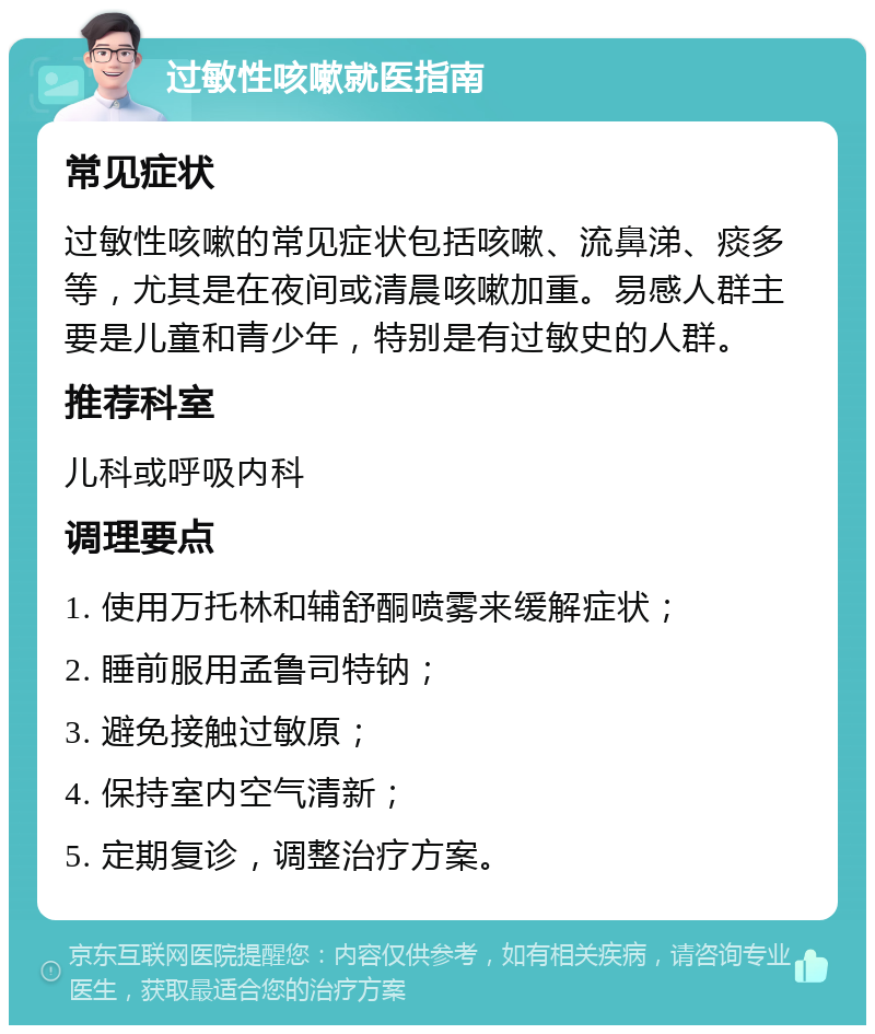 过敏性咳嗽就医指南 常见症状 过敏性咳嗽的常见症状包括咳嗽、流鼻涕、痰多等，尤其是在夜间或清晨咳嗽加重。易感人群主要是儿童和青少年，特别是有过敏史的人群。 推荐科室 儿科或呼吸内科 调理要点 1. 使用万托林和辅舒酮喷雾来缓解症状； 2. 睡前服用孟鲁司特钠； 3. 避免接触过敏原； 4. 保持室内空气清新； 5. 定期复诊，调整治疗方案。