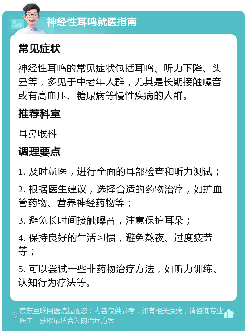 神经性耳鸣就医指南 常见症状 神经性耳鸣的常见症状包括耳鸣、听力下降、头晕等，多见于中老年人群，尤其是长期接触噪音或有高血压、糖尿病等慢性疾病的人群。 推荐科室 耳鼻喉科 调理要点 1. 及时就医，进行全面的耳部检查和听力测试； 2. 根据医生建议，选择合适的药物治疗，如扩血管药物、营养神经药物等； 3. 避免长时间接触噪音，注意保护耳朵； 4. 保持良好的生活习惯，避免熬夜、过度疲劳等； 5. 可以尝试一些非药物治疗方法，如听力训练、认知行为疗法等。