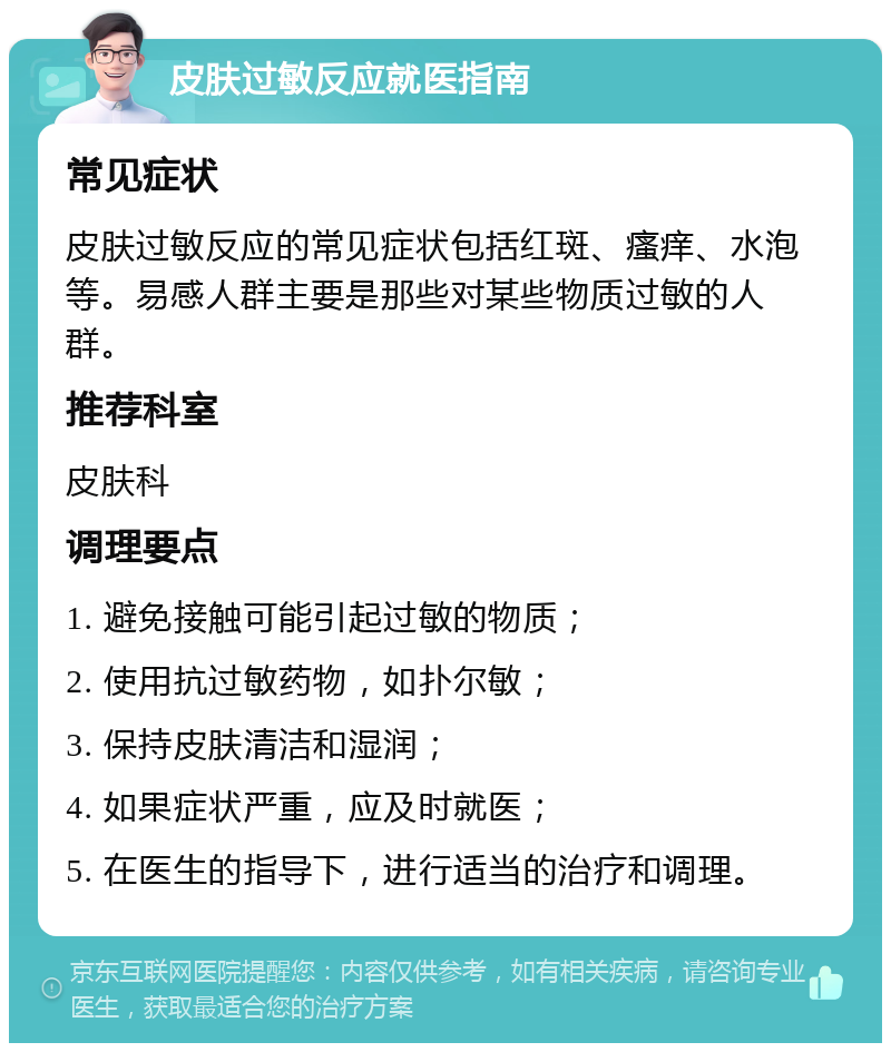 皮肤过敏反应就医指南 常见症状 皮肤过敏反应的常见症状包括红斑、瘙痒、水泡等。易感人群主要是那些对某些物质过敏的人群。 推荐科室 皮肤科 调理要点 1. 避免接触可能引起过敏的物质； 2. 使用抗过敏药物，如扑尔敏； 3. 保持皮肤清洁和湿润； 4. 如果症状严重，应及时就医； 5. 在医生的指导下，进行适当的治疗和调理。