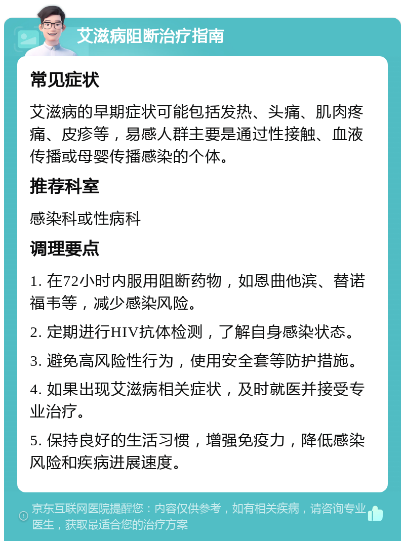 艾滋病阻断治疗指南 常见症状 艾滋病的早期症状可能包括发热、头痛、肌肉疼痛、皮疹等，易感人群主要是通过性接触、血液传播或母婴传播感染的个体。 推荐科室 感染科或性病科 调理要点 1. 在72小时内服用阻断药物，如恩曲他滨、替诺福韦等，减少感染风险。 2. 定期进行HIV抗体检测，了解自身感染状态。 3. 避免高风险性行为，使用安全套等防护措施。 4. 如果出现艾滋病相关症状，及时就医并接受专业治疗。 5. 保持良好的生活习惯，增强免疫力，降低感染风险和疾病进展速度。