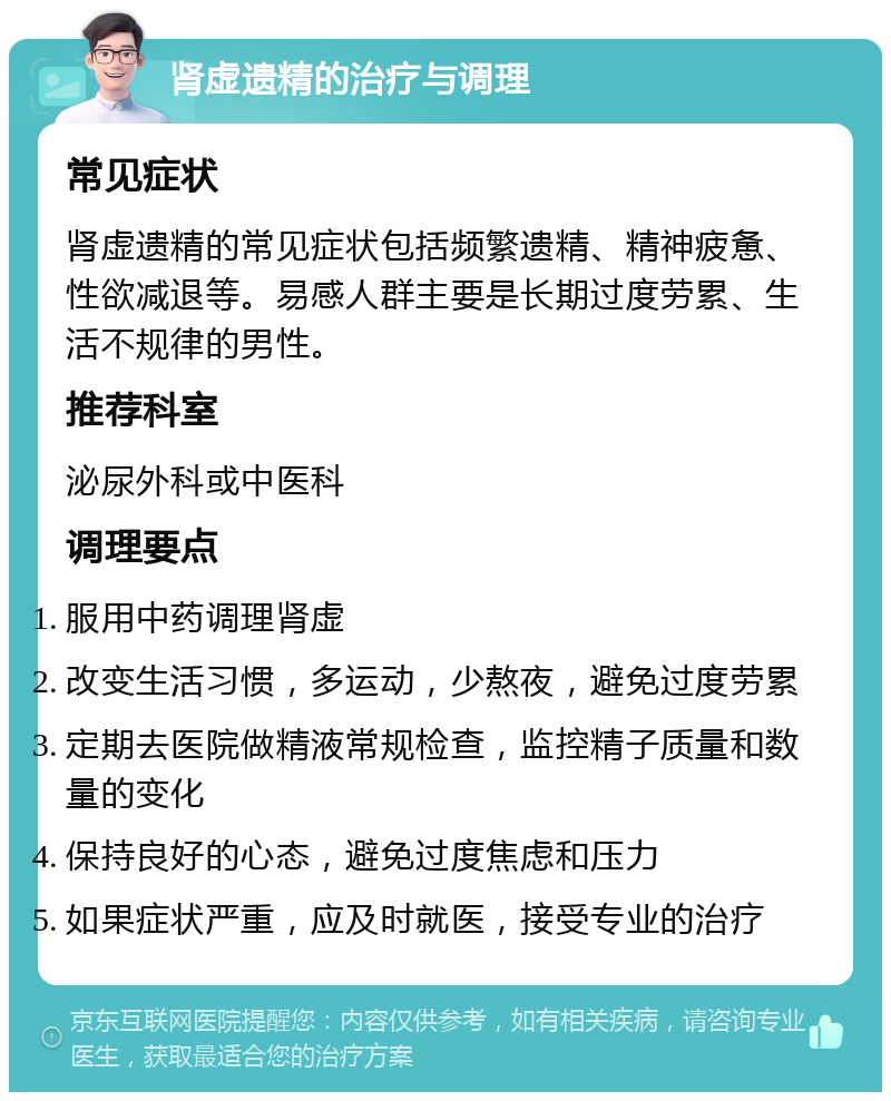 肾虚遗精的治疗与调理 常见症状 肾虚遗精的常见症状包括频繁遗精、精神疲惫、性欲减退等。易感人群主要是长期过度劳累、生活不规律的男性。 推荐科室 泌尿外科或中医科 调理要点 服用中药调理肾虚 改变生活习惯，多运动，少熬夜，避免过度劳累 定期去医院做精液常规检查，监控精子质量和数量的变化 保持良好的心态，避免过度焦虑和压力 如果症状严重，应及时就医，接受专业的治疗