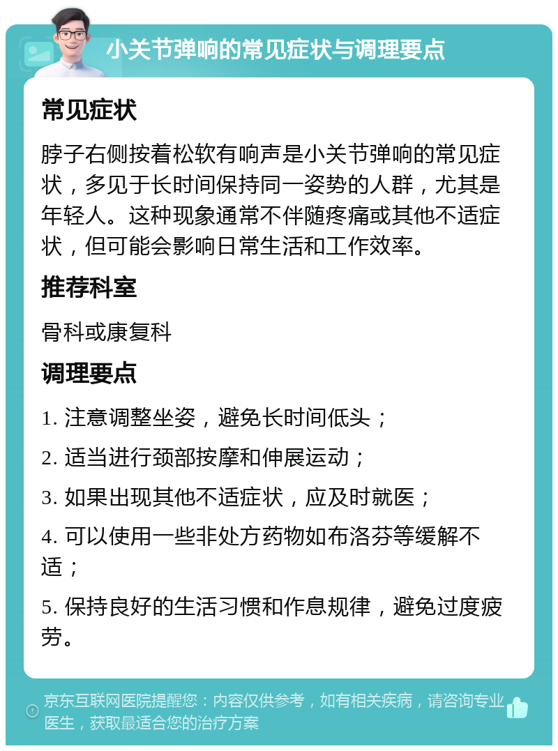 小关节弹响的常见症状与调理要点 常见症状 脖子右侧按着松软有响声是小关节弹响的常见症状，多见于长时间保持同一姿势的人群，尤其是年轻人。这种现象通常不伴随疼痛或其他不适症状，但可能会影响日常生活和工作效率。 推荐科室 骨科或康复科 调理要点 1. 注意调整坐姿，避免长时间低头； 2. 适当进行颈部按摩和伸展运动； 3. 如果出现其他不适症状，应及时就医； 4. 可以使用一些非处方药物如布洛芬等缓解不适； 5. 保持良好的生活习惯和作息规律，避免过度疲劳。