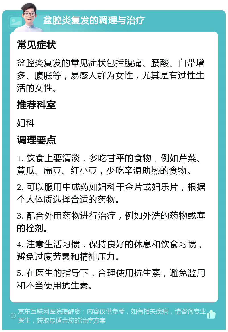 盆腔炎复发的调理与治疗 常见症状 盆腔炎复发的常见症状包括腹痛、腰酸、白带增多、腹胀等，易感人群为女性，尤其是有过性生活的女性。 推荐科室 妇科 调理要点 1. 饮食上要清淡，多吃甘平的食物，例如芹菜、黄瓜、扁豆、红小豆，少吃辛温助热的食物。 2. 可以服用中成药如妇科千金片或妇乐片，根据个人体质选择合适的药物。 3. 配合外用药物进行治疗，例如外洗的药物或塞的栓剂。 4. 注意生活习惯，保持良好的休息和饮食习惯，避免过度劳累和精神压力。 5. 在医生的指导下，合理使用抗生素，避免滥用和不当使用抗生素。