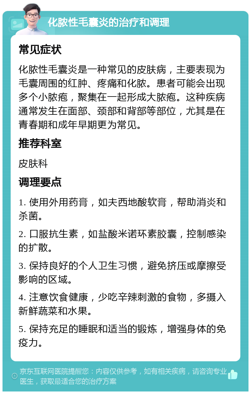 化脓性毛囊炎的治疗和调理 常见症状 化脓性毛囊炎是一种常见的皮肤病，主要表现为毛囊周围的红肿、疼痛和化脓。患者可能会出现多个小脓疱，聚集在一起形成大脓疱。这种疾病通常发生在面部、颈部和背部等部位，尤其是在青春期和成年早期更为常见。 推荐科室 皮肤科 调理要点 1. 使用外用药膏，如夫西地酸软膏，帮助消炎和杀菌。 2. 口服抗生素，如盐酸米诺环素胶囊，控制感染的扩散。 3. 保持良好的个人卫生习惯，避免挤压或摩擦受影响的区域。 4. 注意饮食健康，少吃辛辣刺激的食物，多摄入新鲜蔬菜和水果。 5. 保持充足的睡眠和适当的锻炼，增强身体的免疫力。