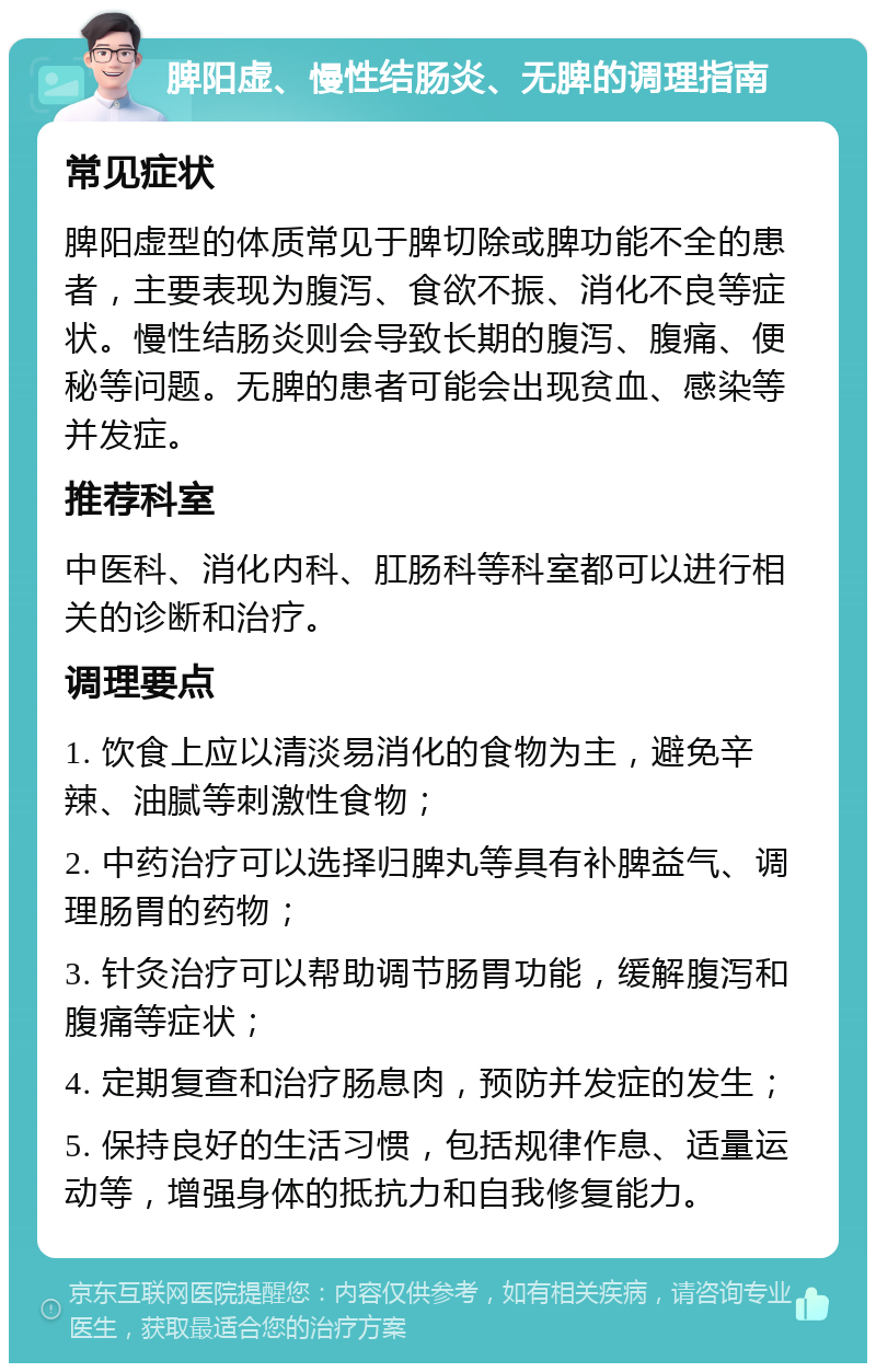 脾阳虚、慢性结肠炎、无脾的调理指南 常见症状 脾阳虚型的体质常见于脾切除或脾功能不全的患者，主要表现为腹泻、食欲不振、消化不良等症状。慢性结肠炎则会导致长期的腹泻、腹痛、便秘等问题。无脾的患者可能会出现贫血、感染等并发症。 推荐科室 中医科、消化内科、肛肠科等科室都可以进行相关的诊断和治疗。 调理要点 1. 饮食上应以清淡易消化的食物为主，避免辛辣、油腻等刺激性食物； 2. 中药治疗可以选择归脾丸等具有补脾益气、调理肠胃的药物； 3. 针灸治疗可以帮助调节肠胃功能，缓解腹泻和腹痛等症状； 4. 定期复查和治疗肠息肉，预防并发症的发生； 5. 保持良好的生活习惯，包括规律作息、适量运动等，增强身体的抵抗力和自我修复能力。