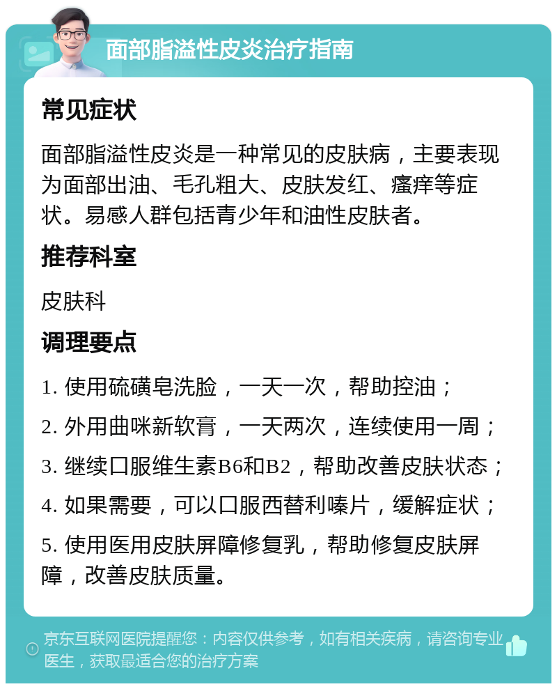 面部脂溢性皮炎治疗指南 常见症状 面部脂溢性皮炎是一种常见的皮肤病，主要表现为面部出油、毛孔粗大、皮肤发红、瘙痒等症状。易感人群包括青少年和油性皮肤者。 推荐科室 皮肤科 调理要点 1. 使用硫磺皂洗脸，一天一次，帮助控油； 2. 外用曲咪新软膏，一天两次，连续使用一周； 3. 继续口服维生素B6和B2，帮助改善皮肤状态； 4. 如果需要，可以口服西替利嗪片，缓解症状； 5. 使用医用皮肤屏障修复乳，帮助修复皮肤屏障，改善皮肤质量。